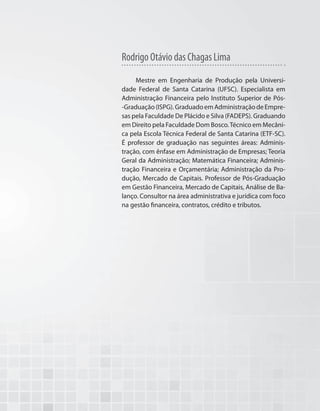 Mestre em Engenharia de Produção pela Universi-
dade Federal de Santa Catarina (UFSC). Especialista em
Administração Financeira pelo Instituto Superior de Pós-
-Graduação(ISPG).GraduadoemAdministraçãodeEmpre-
sas pela Faculdade De Plácido e Silva (FADEPS). Graduando
em Direito pela Faculdade Dom Bosco.Técnico em Mecâni-
ca pela Escola Técnica Federal de Santa Catarina (ETF-SC).
É professor de graduação nas seguintes áreas: Adminis-
tração, com ênfase em Administração de Empresas; Teoria
Geral da Administração; Matemática Financeira; Adminis-
tração Financeira e Orçamentária; Administração da Pro-
dução, Mercado de Capitais. Professor de Pós-Graduação
em Gestão Financeira, Mercado de Capitais, Análise de Ba-
lanço. Consultor na área administrativa e jurídica com foco
na gestão financeira, contratos, crédito e tributos.
Rodrigo Otávio das Chagas Lima
 