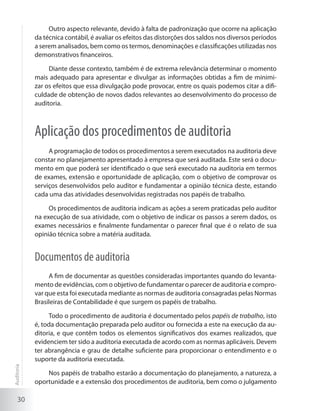 30
Outro aspecto relevante, devido à falta de padronização que ocorre na aplicação
da técnica contábil, é avaliar os efeitos das distorções dos saldos nos diversos períodos
a serem analisados, bem como os termos, denominações e classificações utilizadas nos
demonstrativos financeiros.
Diante desse contexto, também é de extrema relevância determinar o momento
mais adequado para apresentar e divulgar as informações obtidas a fim de minimi-
zar os efeitos que essa divulgação pode provocar, entre os quais podemos citar a difi-
culdade de obtenção de novos dados relevantes ao desenvolvimento do processo de
auditoria.
Aplicação dos procedimentos de auditoria
A programação de todos os procedimentos a serem executados na auditoria deve
constar no planejamento apresentado à empresa que será auditada. Este será o docu-
mento em que poderá ser identificado o que será executado na auditoria em termos
de exames, extensão e oportunidade de aplicação, com o objetivo de comprovar os
serviços desenvolvidos pelo auditor e fundamentar a opinião técnica deste, estando
cada uma das atividades desenvolvidas registradas nos papéis de trabalho.
Os procedimentos de auditoria indicam as ações a serem praticadas pelo auditor
na execução de sua atividade, com o objetivo de indicar os passos a serem dados, os
exames necessários e finalmente fundamentar o parecer final que é o relato de sua
opinião técnica sobre a matéria auditada.
Documentos de auditoria
A fim de documentar as questões consideradas importantes quando do levanta-
mento de evidências, com o objetivo de fundamentar o parecer de auditoria e compro-
var que esta foi executada mediante as normas de auditoria consagradas pelas Normas
Brasileiras de Contabilidade é que surgem os papéis de trabalho.
Todo o procedimento de auditoria é documentado pelos papéis de trabalho, isto
é, toda documentação preparada pelo auditor ou fornecida a este na execução da au-
ditoria, e que contêm todos os elementos significativos dos exames realizados, que
evidenciem ter sido a auditoria executada de acordo com as normas aplicáveis. Devem
ter abrangência e grau de detalhe suficiente para proporcionar o entendimento e o
suporte da auditoria executada.
Nos papéis de trabalho estarão a documentação do planejamento, a natureza, a
oportunidade e a extensão dos procedimentos de auditoria, bem como o julgamento
Auditoria
 