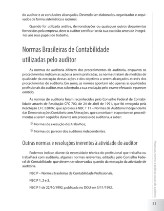 31
Processos,normasepráticasusuaisdeauditoria
do auditor e as conclusões alcançadas. Devendo ser elaborados, organizados e arqui-
vados de forma sistemática e racional.
Quando for utilizada análise, demonstrações ou quaisquer outros documentos
fornecidos pela empresa, deve o auditor certificar-se da sua exatidão antes de integrá-
-los aos seus papéis de trabalho.
Normas Brasileiras de Contabilidade
utilizadas pelo auditor
As normas de auditoria diferem dos procedimentos de auditoria, enquanto os
procedimentos indicam as ações a serem praticadas, as normas tratam de medidas de
qualidade da execução dessas ações e dos objetivos a serem alcançados através dos
procedimentos de auditoria. Em suma, as normas apontam não apenas as qualidades
profissionais do auditor, mas sobretudo a sua avaliação pelo exame efetuado e parecer
emitido.
As normas de auditoria foram reconhecidas pelo Conselho Federal de Contabi-
lidade através de Resolução CFC 700, de 24 de abril de 1991, que foi revogada pela
Resolução CFC 820/97, que aprovou a NBC T 11 – Normas de Auditoria Independente
das Demonstrações Contábeis com Alterações, que conceituam e apontam os procedi-
mentos a serem seguidos durante um processo de auditoria, a saber:
	Normas de execução dos trabalhos;
	Normas do parecer dos auditores independentes.
Outras normas e resoluções inerentes à atividade do auditor
Podemos indicar, diante da necessidade técnica do profissional que trabalha ou
trabalhará com auditoria, algumas normas relevantes, editadas pelo Conselho Fede-
ral de Contabilidade, que devem ser observadas quando da execução da atividade de
auditoria.
NBC P – Normas Brasileiras de Contabilidade Profissionais.
NBC P 1, 2 e 3.
NBC P 1 de 22/10/1992, publicada no DOU em 5/11/1992.
 