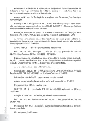 32
Essas normas estabelecem as condições de competência técnico-profissional, de
independência e responsabilidade do auditor na execução dos trabalhos, da guarda
de documentos e sigilo na atividade de auditoria.
Aprova as Normas de Auditoria Independente das Demonstrações Contábeis,
com alteração.
Resolução CFC 953/03, publicada no DOU em 24/1/2003, que dispõe sobre altera-
ção no modelo de parecer referido no item 11.3.2.3 da NBCT 11 – Normas de Auditoria
Independente das Demonstrações Contábeis.
Resolução CFC 678, de 24/7/1990, publicada no DOU em 27/8/1991. Revoga a Reso-
lução CFC 672, de 10/5/1990, da qual não consta registro de publicação no DOU.
As normas acima citadas tratam dos modelos de pareceres que os auditores in-
dependentes devem adotar quando da emissão da opinião técnica em relação às de-
monstrações financeiras auditadas.
Aprova a NBC T 11 – IT – 07 – planejamento de auditoria.
NBC T 11 – IT – 08 – Resolução CFC 957, de 14/3/2003, publicado no DOU em
22/4/2003, retificada no DOU de 14/5/2003 e 12/5/2003.
Essa norma orienta a atividade de planejar a auditoria, espinha dorsal da ativida-
de, visto que é através da elaboração de um planejamento adequado que se poderá
executar um bom serviço e entregá-lo dentro do prazo contratado.
Aprova a normatização da auditoria interna.
Resolução CFC 858, de 21/10/1999, publicada no DOU em 29/10/1999, revoga a
Resolução CFC 731, de 22/10/1992, publicada no DOU em 5/11/1992.
Reformula o teor da NBC T 13, que trata da perícia contábil.
Aprova a reformulação da normatização da perícia contábil em 2/3/1999.
Interpreta o item 11.1.4 – fraude e erro.
NBC T 11 – IT – 04 – Resolução CFC 839, de 26/2/1999, publicada no DOU em
11/3/1999.
Interpreta o item 11.2.13 – transações e eventos subsequentes.
NBC T 11 – IT – 05 – Resolução CFC 830, de 16/12/1998, publicada no DOU em
21/12/1998.
Interpreta o item 11.3 – parecer dos auditores independentes sobre as demons-
trações contábeis.
IT – Interpretações Técnicas.
Auditoria
 