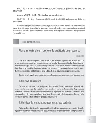 33
Processos,normasepráticasusuaisdeauditoria
NBC T 13 – IT – 01 – Resolução CFC 938, de 24/5/2002, publicada no DOU em
11/6/2002.
Aprova a NBC T 13 – IT – 02 – laudo e parecer de leigos.
NBC T 13 – IT – 03 – Resolução CFC 940, de 24/5/2002, publicada no DOU em
11/6/2002.
Asnormassupracitadastêmcomoobjetivoindicarcomodevemserinterpretados,
durante a atividade de auditoria, aspectos como a fraude, erro e transações quando da
elaboração de uma perícia contábil, bem como a interpretação técnica dos pareceres
dos auditores.
Texto complementar
Planejamento de um projeto de auditoria de processos
(DIAS, 2004)
Documento mestre para a execução do trabalho, em que serão definidos todos
os parâmetros e objetivos acordados com a gestão da área auditada. Deverá docu-
mentar na íntegra todas as conclusões geradas na reunião de definição dos objetivos
do trabalho, acrescidas das informações necessárias à compreensão e entendimento
da metodologia de trabalho que será adotada e da equipe e prazos envolvidos.
Dentre os principais aspectos a serem incluídos em um planejamento destacamos:
1. Objetivo da auditoria
É muito importante que o objetivo do trabalho fique claramente identificado
não perante a equipe de trabalho, mas também junto à alta gestão do processo
auditado. Devem ser evitados termos técnicos e jargões de auditoria, uma vez que
estes podem não ser entendidos pela área. É imprescindível que este objetivo seja
acordado com a alta gestão do processo auditado.
2. Objetivos do processo apurados junto à sua gerência
Trata-se dos objetivos do processo identificados e acordados na reunião de defi-
niçãodosobjetivosdotrabalho.Suadocumentaçãonoplanejamentocomprovaqueo
 