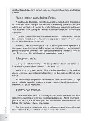 34
trabalho não poderá perder o seu foco ou até mesmo sua melhoria como um dos seus
objetivos.
Riscos e controles associados identificados
A identificação dos riscos e controles associados a cada objetivo de processo
destacado pela área é um importante balizador do trabalho que será realizado pelo
auditor, mas nunca deverá representar um limitador para os procedimentos que
serão adotados, assim como para a revisão e acompanhamento da metodologia
empregada.
O gerente que considera meramente esses riscos e controles em sua revisão
demonstra que não está exercendo uma visão de processo, mas sim adotando uma
postura de verificador do trabalho feito.
Autuando como auditor de processo estas informações devem representar a
base para os procedimentos adotados, que em sua íntegra devem sempre prever
ganhos que superem o controle sobre os riscos identificados e melhorias sobre os
controles existentes. Aí o trabalho estará agregando ao processo.
3. Escopo do trabalho
O escopo do trabalho abrange todos os aspectos que deverão ser considera-
dos para o atingimento do seu objetivo ou alvo principal.
Nesses aspectos podemos exemplificar o ambiente onde o trabalho será re-
alizado, os períodos que serão realizados os testes e a data-base considerada para
auditoria.
Ao mesmo tempo é importante ser considerado o que o trabalho busca, ou seja
quais as melhorias ou ganhos previstos, se possível mensuráveis pelo auditor em con-
junto com a alta gestão do processo.
4. Metodologia de trabalho
Trata-se de um resumo da forma empregada para a auditoria, relacionando os
tipos de levantamentos e testes que [serão realizados], qual a forma de amostra-
gem de sua verificação e de abordagem para levantamento e conhecimentos dos
dados e informações envolvidas no processo.
Essa informação é muito importante, principalmente para o entendimento,
pelas áreas auditadas, do trabalho que será realizado pela auditoria.
Auditoria
 