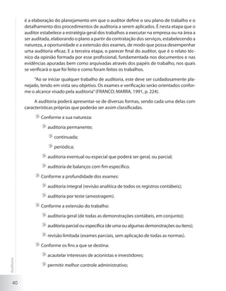 40
é a elaboração do planejamento em que o auditor define o seu plano de trabalho e o
detalhamento dos procedimentos de auditoria a serem aplicados. É nesta etapa que o
auditor estabelece a estratégia geral dos trabalhos a executar na empresa ou na área a
ser auditada, elaborando o plano a partir da contratação dos serviços, estabelecendo a
natureza, a oportunidade e a extensão dos exames, de modo que possa desempenhar
uma auditoria eficaz. E a terceira etapa, o parecer final do auditor, que é o relato téc-
nico da opinião formada por esse profissional, fundamentada nos documentos e nas
evidências apuradas bem como arquivadas através dos papéis de trabalho, nos quais
se verificará o que foi feito e como foram feitos os trabalhos.
“Ao se iniciar qualquer trabalho de auditoria, este deve ser cuidadosamente pla-
nejado, tendo em vista seu objetivo. Os exames e verificação serão orientados confor-
me o alcance visado pela auditoria”(FRANCO; MARRA, 1991, p. 224).
A auditoria poderá apresentar-se de diversas formas, sendo cada uma delas com
características próprias que poderão ser assim classificadas.
	Conforme a sua natureza:
	auditoria permanente;
	continuada;
	periódica;
	auditoria eventual ou especial que poderá ser geral, ou parcial;
	auditoria de balanços com fim específico.
	Conforme a profundidade dos exames:
	auditoria integral (revisão analítica de todos os registros contábeis);
	auditoria por teste (amostragem).
	Conforme a extensão do trabalho:
	auditoria geral (de todas as demonstrações contábeis, em conjunto);
	auditoria parcial ou específica (de uma ou algumas demonstrações ou itens);
	revisão limitada (exames parciais, sem aplicação de todas as normas).
	Conforme os fins a que se destina:
	acautelar interesses de acionistas e investidores;
	permitir melhor controle administrativo;
Auditoria
 
