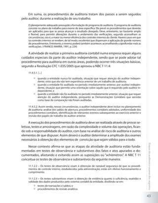 43
Etapasdaauditoriaeexamedosregistros
Em suma, os procedimentos de auditoria tratam dos passos a serem seguidos
pelo auditor, durante a realização de seu trabalho.
O planejamento adequado pressupõe a formulação de programa de auditoria. O programa de auditoria
consiste no plano de trabalho para exame de área específica. Ele prevê os procedimentos que deverão
ser aplicados para que se possa alcançar o resultado desejado. Deve, entretanto, ser bastante amplo
e flexível, para permitir alterações durante o andamento das verificações, segundo aconselham as
circunstâncias,istoé,amaioroumenoreficiênciadoscontrolesinternosdocliente.Haverácasosemque
os controles internos se revelam, de tal modo, excelentes que dispensam a aplicação de grande número
de procedimentos. Entretanto, o reverso poderá também acontecer, aconselhando a aprofundar mais as
verificações. ( FRANCO; MARRA, 1991, p. 224)
A atividade de realizar a primeira auditoria contábil numa empresa requer alguns
cuidados especiais da parte do auditor independente, sendo que se pode adotar tal
procedimento para auditoria em outras áreas, podendo ocorrer três situações básicas,
segundo a Resolução CFC 1.035/2005 que aprovou a NBC T 11.4:
11.4.5.1. [...]
	 quando a entidade nunca foi auditada, situação que requer atenção do auditor indepen-
dente, visto que ela não tem experiência anterior de um trabalho de auditoria;
	 quando a entidade foi auditada no período imediatamente anterior, por auditor indepen-
dente, situação que permite uma orientação sobre aquilo que é requerido pelo auditor in-
dependente; e
	 quando a entidade não foi auditada no período imediatamente anterior, situação que requer
atenção do auditor independente, porquanto as Demonstrações Contábeis que servirão
como base de comparação não foram auditadas.
11.4.5.2. Assim sendo, nessas circunstâncias, o auditor independente deve incluir no planejamento
de auditoria: análise dos saldos de abertura, procedimentos contábeis adotados, uniformidade dos
procedimentos contábeis, identificação de relevantes eventos subsequentes ao exercício anterior e
revisão dos papéis de trabalho do auditor anterior.
A execução dos procedimentos de auditoria deve ser realizada através de provas se-
letivas, testes e amostragens, em razão da complexidade e volume das operações, fican-
do sob a responsabilidade do auditor, com base na análise de risco de auditoria e outros
elementos de que dispuser. Assim deverá o auditor determinar a amplitude dos exames
necessários à obtenção dos elementos de convicção que sejam válidos para o todo.
Nesse contexto afirma-se que as etapas da atividade de auditoria estão funda-
mentadas em testes de observância e substantivos dos fatos e atos apurados e do-
cumentados, afastando e evitando assim as suposições ou “achômetros”. A NBC T 11
conceitua os testes de observância e substantivos da seguinte maneira:
11.1.2.2 – Os testes de observância visam à obtenção de razoável segurança de que os procedi-
mentos de controle interno, estabelecidos pela administração, estão em efetivo funcionamento e
cumprimento.
11.1.2.3 – Os testes substantivos visam à obtenção de evidência quanto à suficiência, exatidão e
validade dos dados produzidos pelo sistema contábil da entidade, dividindo-se em:
	 testes de transações e saldos; e
	 procedimentos de revisão analítica.
 