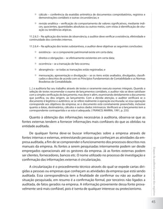 45
Etapasdaauditoriaeexamedosregistros
	 cálculo – conferência da exatidão aritmética de documentos comprobatórios, registros e
demonstrações contábeis e outras circunstâncias; e
	 revisão analítica – verificação do comportamento de valores significativos, mediante índi-
ces, quocientes, quantidades absolutas ou outros meios, com vistas à identificação de situ-
ação ou tendências atípicas.
11.2.6.3 – Na aplicação dos testes de observância, o auditor deve verificar a existência, efetividade e
continuidade dos controles internos.
11.2.6.4 – Na aplicação dos testes substantivos, o auditor deve objetivar as seguintes conclusões:
	 existência – se o componente patrimonial existe em certa data;
	 direitos e obrigações – se efetivamente existentes em certa data;
	 ocorrência – se a transação de fato ocorreu;
	 abrangência – se todas as transações estão registradas; e
	 mensuração, apresentação e divulgação – se os itens estão avaliados, divulgados, classifi-
cados e descritos de acordo com os Princípios Fundamentais de Contabilidade e as Normas
Brasileiras de Contabilidade.
[...] a auditoria faz seu trabalho através de testes e raramente executa exames integrais. Quando a
seleção de testes recomendar o exame de lançamentos contábeis, o auditor não se deve satisfazer
com a simples verificação do lançamento, mas deve ir além, examinando detidamente o documento
que justifica, ou deu origem, ao lançamento. Com a devida atenção, o auditor verificará se o
documento é legítimo e autêntico; se se refere realmente à operação escriturada; se essa operação
corresponde aos objetivos da empresa; se o documento está corretamente preenchido, inclusive
quanto a datas, destinatários, cálculos e outros dados intrínsecos. Verificará se o lançamento tem a
correspondente contrapartida e se esta é adequada. ( FRANCO; MARRA, 1991, p. 235)
Quanto à obtenção das informações necessárias à auditoria, observa-se que as
fontes externas tendem a fornecer informações mais confiáveis do que as obtidas na
entidade auditada.
De qualquer forma deve-se buscar informações sobre a empresa através de
fontes internas e externas, entrevistando pessoas que conheçam as atividades da em-
presa auditada, a fim de se compreender o funcionamento dos processos descritos nos
manuais da empresa. As fontes a serem pesquisadas internamente podem ser desde
empregados operacionais até os gestores da empresa. Já as fontes externas podem
ser clientes, fornecedores, bancos etc. O nome utilizado no processo de investigação e
confirmação das informações externas é circularização.
A circularização é o procedimento técnico através do qual se expede cartas diri-
gidas a pessoas ou empresas que conheçam as atividades da empresa que está sendo
auditada. Essa correspondência tem a finalidade de confirmar ou não ao auditor a
situação pesquisada, em resumo é a confirmação formal, por terceiros não ligados a
auditada, de fatos gerados na empresa. A informação proveniente dessa fonte prova-
velmente será mais confiável, pois é isenta de qualquer interesse ou protecionismo.
 