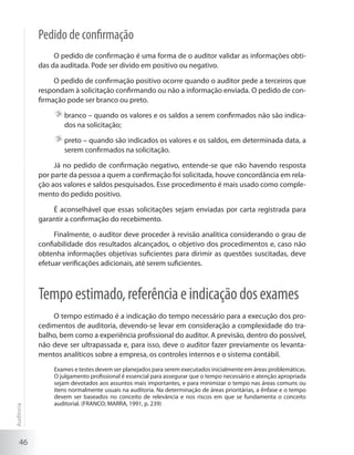 46
Pedido de confirmação
O pedido de confirmação é uma forma de o auditor validar as informações obti-
das da auditada. Pode ser divido em positivo ou negativo.
O pedido de confirmação positivo ocorre quando o auditor pede a terceiros que
respondam à solicitação confirmando ou não a informação enviada. O pedido de con-
firmação pode ser branco ou preto.
	branco – quando os valores e os saldos a serem confirmados não são indica-
dos na solicitação;
	preto – quando são indicados os valores e os saldos, em determinada data, a
serem confirmados na solicitação.
Já no pedido de confirmação negativo, entende-se que não havendo resposta
por parte da pessoa a quem a confirmação foi solicitada, houve concordância em rela-
ção aos valores e saldos pesquisados. Esse procedimento é mais usado como comple-
mento do pedido positivo.
É aconselhável que essas solicitações sejam enviadas por carta registrada para
garantir a confirmação do recebimento.
Finalmente, o auditor deve proceder à revisão analítica considerando o grau de
confiabilidade dos resultados alcançados, o objetivo dos procedimentos e, caso não
obtenha informações objetivas suficientes para dirimir as questões suscitadas, deve
efetuar verificações adicionais, até serem suficientes.
Tempoestimado,referênciaeindicaçãodosexames
O tempo estimado é a indicação do tempo necessário para a execução dos pro-
cedimentos de auditoria, devendo-se levar em consideração a complexidade do tra-
balho, bem como a experiência profissional do auditor. A previsão, dentro do possível,
não deve ser ultrapassada e, para isso, deve o auditor fazer previamente os levanta-
mentos analíticos sobre a empresa, os controles internos e o sistema contábil.
Exames e testes devem ser planejados para serem executados inicialmente em áreas problemáticas.
O julgamento profissional é essencial para assegurar que o tempo necessário e atenção apropriada
sejam devotados aos assuntos mais importantes, e para minimizar o tempo nas áreas comuns ou
itens normalmente usuais na auditoria. Na determinação de áreas prioritárias, a ênfase e o tempo
devem ser baseados no conceito de relevância e nos riscos em que se fundamenta o conceito
auditorial. (FRANCO; MARRA, 1991, p. 239)
Auditoria
 