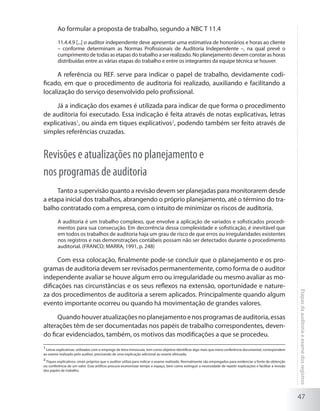47
Etapasdaauditoriaeexamedosregistros
Ao formular a proposta de trabalho, segundo a NBC T 11.4
11.4.4.9 [...] o auditor independente deve apresentar uma estimativa de honorários e horas ao cliente
– conforme determinam as Normas Profissionais de Auditoria Independente –, na qual prevê o
cumprimento de todas as etapas do trabalho a ser realizado. No planejamento devem constar as horas
distribuídas entre as várias etapas do trabalho e entre os integrantes da equipe técnica se houver.
A referência ou REF. serve para indicar o papel de trabalho, devidamente codi-
ficado, em que o procedimento de auditoria foi realizado, auxiliando e facilitando a
localização do serviço desenvolvido pelo profissional.
Já a indicação dos exames é utilizada para indicar de que forma o procedimento
de auditoria foi executado. Essa indicação é feita através de notas explicativas, letras
explicativas1
, ou ainda em tiques explicativos2
, podendo também ser feito através de
simples referências cruzadas.
Revisões e atualizações no planejamento e
nos programas de auditoria
Tanto a supervisão quanto a revisão devem ser planejadas para monitorarem desde
a etapa inicial dos trabalhos, abrangendo o próprio planejamento, até o término do tra-
balho contratado com a empresa, com o intuito de minimizar os riscos de auditoria.
A auditoria é um trabalho complexo, que envolve a aplicação de variados e sofisticados procedi-
mentos para sua consecução. Em decorrência dessa complexidade e sofisticação, é inevitável que
em todos os trabalhos de auditoria haja um grau de risco de que erros ou irregularidades existentes
nos registros e nas demonstrações contábeis possam não ser detectados durante o procedimento
auditorial. (FRANCO; MARRA, 1991, p. 248)
Com essa colocação, finalmente pode-se concluir que o planejamento e os pro-
gramas de auditoria devem ser revisados permanentemente, como forma de o auditor
independente avaliar se houve algum erro ou irregularidade ou mesmo avaliar as mo-
dificações nas circunstâncias e os seus reflexos na extensão, oportunidade e nature-
za dos procedimentos de auditoria a serem aplicados. Principalmente quando algum
evento importante ocorreu ou quando há movimentação de grandes valores.
Quandohouveratualizaçõesnoplanejamentoenosprogramasdeauditoria,essas
alterações têm de ser documentadas nos papéis de trabalho correspondentes, deven-
do ficar evidenciados, também, os motivos das modificações a que se procedeu.
1
Letras explicativas: utilizadas com o emprego de letra minúscula, tem como objetivo identificar algo mais que mera conferência documental, correspondem
ao exame realizado pelo auditor, precisando de uma explicação adicional ao exame efetuado.
2
Tiques explicativos: sinais próprios que o auditor utiliza para indicar o exame realizado. Normalmente são empregados para evidenciar a fonte de obtenção
ou conferência de um valor. Esse artifício procura economizar tempo e espaço, bem como extinguir a necessidade de repetir explicações e facilitar a revisão
dos papéis de trabalho.
 