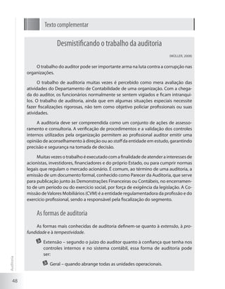 48
Texto complementar
Desmistificando o trabalho da auditoria
(MÜLLER, 2008)
O trabalho do auditor pode ser importante arma na luta contra a corrupção nas
organizações.
O trabalho de auditoria muitas vezes é percebido como mera avaliação das
atividades do Departamento de Contabilidade de uma organização. Com a chega-
da do auditor, os funcionários normalmente se sentem vigiados e ficam intranqui-
los. O trabalho de auditoria, ainda que em algumas situações especiais necessite
fazer fiscalizações rigorosas, não tem como objetivo policiar profissionais ou suas
atividades.
A auditoria deve ser compreendida como um conjunto de ações de assesso-
ramento e consultoria. A verificação de procedimentos e a validação dos controles
internos utilizados pela organização permitem ao profissional auditor emitir uma
opinião de aconselhamento à direção ou ao staffda entidade em estudo, garantindo
precisão e segurança na tomada de decisão.
Muitas vezes o trabalho é executado com a finalidade de atender a interesses de
acionistas, investidores, financiadores e do próprio Estado, ou para cumprir normas
legais que regulam o mercado acionário. É comum, ao término de uma auditoria, a
emissão de um documento formal, conhecido como Parecer da Auditoria, que serve
para publicação junto às Demonstrações Financeiras ou Contábeis, no encerramen-
to de um período ou do exercício social, por força de exigência da legislação. A Co-
missão deValores Mobiliários (CVM) é a entidade regulamentadora da profissão e do
exercício profissional, sendo a responsável pela fiscalização do segmento.
As formas de auditoria
As formas mais conhecidas de auditoria definem-se quanto à extensão, à pro-
fundidade e à tempestividade.
	 Extensão – segundo o juízo do auditor quanto à confiança que tenha nos
controles internos e no sistema contábil, essa forma de auditoria pode
ser:
	 Geral – quando abrange todas as unidades operacionais.
Auditoria
 