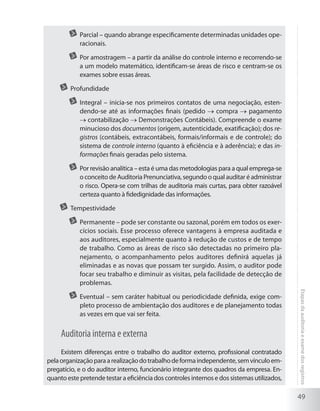 49
Etapasdaauditoriaeexamedosregistros
	 Parcial – quando abrange especificamente determinadas unidades ope-
racionais.
	 Por amostragem – a partir da análise do controle interno e recorrendo-se
a um modelo matemático, identificam-se áreas de risco e centram-se os
exames sobre essas áreas.
	 Profundidade
	 Integral – inicia-se nos primeiros contatos de uma negociação, esten-
dendo-se até as informações finais (pedido compra pagamento
contabilização Demonstrações Contábeis). Compreende o exame
minucioso dos documentos (origem, autenticidade, exatificação); dos re-
gistros (contábeis, extracontábeis, formais/informais e de controle); do
sistema de controle interno (quanto à eficiência e à aderência); e das in-
formações finais geradas pelo sistema.
	 Por revisão analítica – esta é uma das metodologias para a qual emprega-se
o conceito de Auditoria Prenunciativa, segundo o qual auditar é administrar
o risco. Opera-se com trilhas de auditoria mais curtas, para obter razoável
certeza quanto à fidedignidade das informações.
	 Tempestividade
	 Permanente – pode ser constante ou sazonal, porém em todos os exer-
cícios sociais. Esse processo oferece vantagens à empresa auditada e
aos auditores, especialmente quanto à redução de custos e de tempo
de trabalho. Como as áreas de risco são detectadas no primeiro pla-
nejamento, o acompanhamento pelos auditores definirá aquelas já
eliminadas e as novas que possam ter surgido. Assim, o auditor pode
focar seu trabalho e diminuir as visitas, pela facilidade de detecção de
problemas.
	 Eventual – sem caráter habitual ou periodicidade definida, exige com-
pleto processo de ambientação dos auditores e de planejamento todas
as vezes em que vai ser feita.
Auditoria interna e externa
Existem diferenças entre o trabalho do auditor externo, profissional contratado
pelaorganizaçãoparaarealizaçãodotrabalhodeformaindependente,semvínculoem-
pregatício, e o do auditor interno, funcionário integrante dos quadros da empresa. En-
quanto este pretende testar a eficiência dos controles internos e dos sistemas utilizados,
 
