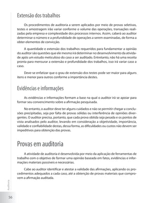 56
Extensão dos trabalhos
Os procedimentos de auditoria a serem aplicados por meio de provas seletivas,
testes e amostragem irão variar conforme o volume das operações, transações reali-
zadas pela empresa e complexidade dos processos internos. Assim, caberá ao auditor
determinar o número e a profundidade de operações a serem examinadas, de forma a
obter elementos de convicção.
A quantidade e extensão dos trabalhos requeridos para fundamentar a opinião
do auditor são questões que ele mesmo irá determinar no desenvolvimento da ativida-
de após um estudo meticuloso do caso a ser auditado. Entretanto, não há uma receita
pronta para mensurar a extensão e profundidade dos trabalhos, isso irá variar caso a
caso.
Deve-se enfatizar que o grau de extensão dos testes pode ser maior para alguns
itens e menor para outros conforme a importância destes.
Evidências e informações
As evidências e informações formam a base na qual o auditor irá se apoiar para
formar seu convencimento sobre a afirmação pesquisada.
No entanto, o auditor deve ter alguns cuidados e não se permitir chegar a conclu-
sões precipitadas, seja por falta de provas sólidas ou interferência de opiniões diver-
gentes. O auditor precisa, portanto, que cada prova obtida seja pesada e os pontos de
vista analisados pelo auditor, levando em consideração a objetividade, importância,
validade e confiabilidade destas, dessa forma, as dificuldades ou custos não devem ser
impeditivos para obtenção das provas.
Provas em auditoria
A atividade de auditoria é desenvolvida por meio da aplicação de ferramentas de
trabalho com o objetivo de formar uma opinião baseada em fatos, evidências e infor-
mações materiais possíveis e necessárias.
Cabe ao auditor identificar e atestar a validade das afirmações, aplicando os pro-
cedimentos adequados a cada caso, até a obtenção de provas materiais que compro-
vem a afirmação auditada.
Auditoria
 