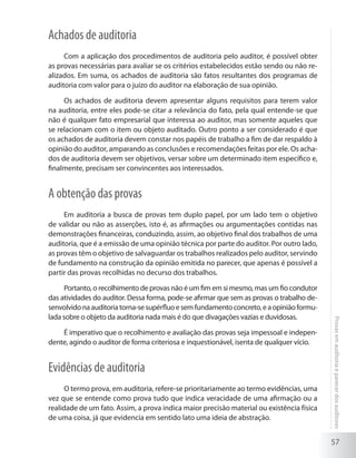 57
Provasemauditoriaeparecerdosauditores
Achados de auditoria
Com a aplicação dos procedimentos de auditoria pelo auditor, é possível obter
as provas necessárias para avaliar se os critérios estabelecidos estão sendo ou não re-
alizados. Em suma, os achados de auditoria são fatos resultantes dos programas de
auditoria com valor para o juízo do auditor na elaboração de sua opinião.
Os achados de auditoria devem apresentar alguns requisitos para terem valor
na auditoria, entre eles pode-se citar a relevância do fato, pela qual entende-se que
não é qualquer fato empresarial que interessa ao auditor, mas somente aqueles que
se relacionam com o item ou objeto auditado. Outro ponto a ser considerado é que
os achados de auditoria devem constar nos papéis de trabalho a fim de dar respaldo à
opinião do auditor, amparando as conclusões e recomendações feitas por ele. Os acha-
dos de auditoria devem ser objetivos, versar sobre um determinado item específico e,
finalmente, precisam ser convincentes aos interessados.
A obtenção das provas
Em auditoria a busca de provas tem duplo papel, por um lado tem o objetivo
de validar ou não as asserções, isto é, as afirmações ou argumentações contidas nas
demonstrações financeiras, conduzindo, assim, ao objetivo final dos trabalhos de uma
auditoria, que é a emissão de uma opinião técnica por parte do auditor. Por outro lado,
as provas têm o objetivo de salvaguardar os trabalhos realizados pelo auditor, servindo
de fundamento na construção da opinião emitida no parecer, que apenas é possível a
partir das provas recolhidas no decurso dos trabalhos.
Portanto, o recolhimento de provas não é um fim em si mesmo, mas um fio condutor
das atividades do auditor. Dessa forma, pode-se afirmar que sem as provas o trabalho de-
senvolvidonaauditoriatorna-sesupérfluoesemfundamentoconcreto,eaopiniãoformu-
lada sobre o objeto da auditoria nada mais é do que divagações vazias e duvidosas.
É imperativo que o recolhimento e avaliação das provas seja impessoal e indepen-
dente, agindo o auditor de forma criteriosa e inquestionável, isenta de qualquer vício.
Evidências de auditoria
O termo prova, em auditoria, refere-se prioritariamente ao termo evidências, uma
vez que se entende como prova tudo que indica veracidade de uma afirmação ou a
realidade de um fato. Assim, a prova indica maior precisão material ou existência física
de uma coisa, já que evidencia em sentido lato uma ideia de abstração.
 