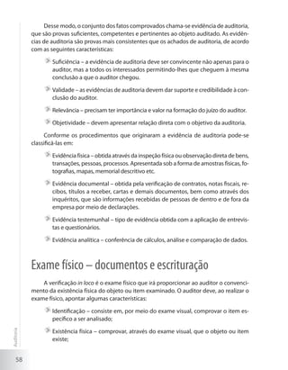 58
Desse modo, o conjunto dos fatos comprovados chama-se evidência de auditoria,
que são provas suficientes, competentes e pertinentes ao objeto auditado. As evidên-
cias de auditoria são provas mais consistentes que os achados de auditoria, de acordo
com as seguintes características:
	Suficiência – a evidência de auditoria deve ser convincente não apenas para o
auditor, mas a todos os interessados permitindo-lhes que cheguem à mesma
conclusão a que o auditor chegou.
	Validade – as evidências de auditoria devem dar suporte e credibilidade à con-
clusão do auditor.
	Relevância – precisam ter importância e valor na formação do juízo do auditor.
	Objetividade – devem apresentar relação direta com o objetivo da auditoria.
Conforme os procedimentos que originaram a evidência de auditoria pode-se
classificá-las em:
	Evidência física – obtida através da inspeção física ou observação direta de bens,
transações, pessoas, processos. Apresentada sob a forma de amostras físicas, fo-
tografias, mapas, memorial descritivo etc.
	Evidência documental – obtida pela verificação de contratos, notas fiscais, re-
cibos, títulos a receber, cartas e demais documentos, bem como através dos
inquéritos, que são informações recebidas de pessoas de dentro e de fora da
empresa por meio de declarações.
	Evidência testemunhal – tipo de evidência obtida com a aplicação de entrevis-
tas e questionários.
	Evidência analítica – conferência de cálculos, análise e comparação de dados.
Exame físico – documentos e escrituração
A verificação in loco é o exame físico que irá proporcionar ao auditor o convenci-
mento da existência física do objeto ou item examinado. O auditor deve, ao realizar o
exame físico, apontar algumas características:
	Identificação – consiste em, por meio do exame visual, comprovar o item es-
pecífico a ser analisado;
	Existência física – comprovar, através do exame visual, que o objeto ou item
existe;
Auditoria
 
