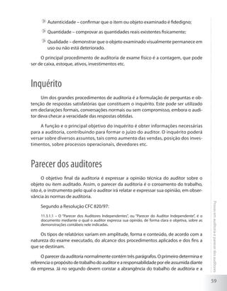 59
Provasemauditoriaeparecerdosauditores
	Autenticidade – confirmar que o item ou objeto examinado é fidedigno;
	Quantidade – comprovar as quantidades reais existentes fisicamente;
	Qualidade – demonstrar que o objeto examinado visualmente permanece em
uso ou não está deteriorado.
O principal procedimento de auditoria de exame físico é a contagem, que pode
ser de caixa, estoque, ativos, investimentos etc.
Inquérito
Um dos grandes procedimentos de auditoria é a formulação de perguntas e ob-
tenção de respostas satisfatórias que constituem o inquérito. Este pode ser utilizado
em declarações formais, conversações normais ou sem compromisso, embora o audi-
tor deva checar a veracidade das respostas obtidas.
A função e o principal objetivo do inquérito é obter informações necessárias
para a auditoria, contribuindo para formar o juízo do auditor. O inquérito poderá
versar sobre diversos assuntos, tais como aumento das vendas, posição dos inves-
timentos, sobre processos operacionais, devedores etc.
Parecer dos auditores
O objetivo final da auditoria é expressar a opinião técnica do auditor sobre o
objeto ou item auditado. Assim, o parecer da auditoria é o coroamento do trabalho,
isto é, o instrumento pelo qual o auditor irá relatar e expressar sua opinião, em obser-
vância às normas de auditoria.
Segundo a Resolução CFC 820/97:
11.3.1.1 – O “Parecer dos Auditores Independentes”, ou “Parecer do Auditor Independente”, é o
documento mediante o qual o auditor expressa sua opinião, de forma clara e objetiva, sobre as
demonstrações contábeis nele indicadas.
Os tipos de relatórios variam em amplitude, forma e conteúdo, de acordo com a
natureza do exame executado, do alcance dos procedimentos aplicados e dos fins a
que se destinam.
O parecer da auditoria normalmente contém três parágrafos. O primeiro determina e
referenciaopropósitodetrabalhodoauditorearesponsabilidadeporeleassumidadiante
da empresa. Já no segundo devem constar a abrangência do trabalho de auditoria e a
 