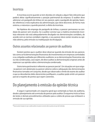 61
Provasemauditoriaeparecerdosauditores
Incerteza
A incerteza ocorre quando se tem dúvidas em relação a algum fato relevante que
poderá afetar significativamente a posição patrimonial da empresa. O auditor deve
adicionar um parágrafo de ênfase em seu parecer, após o parágrafo de opinião, fazen-
do referência à nota explicativa da administração, que deve descrever, de forma mais
extensa, a natureza e, quando possível, o efeito da incerteza.
Na hipótese do emprego de parágrafo de ênfase, o parecer permanece na con-
dição de parecer sem ressalva. Se o auditor concluir que a matéria envolvendo incer-
teza relevante não está adequadamente divulgada nas demonstrações contábeis, de
acordo com as normas contábeis vigentes, o seu parecer deve conter ressalva ou opi-
nião adversa, pela omissão ou inadequação da divulgação.
Outros assuntos relacionados ao parecer de auditoria
Existem pontos que o auditor deve observar quando da emissão do seu parecer,
tais como se há demonstrações financeiras de investimentos em empresas controladas
e ou coligadas auditadas por diferentes auditores; se as demonstrações financeiras são
ou não condensadas, caso sejam, ele deve auditar as demonstrações originais antes de
expressar sua opinião sobre a demonstração condensada.
Outro tema pertinente é referente ao parecer parcial2
. Em situações em que exige-
-se parecer com abstenção ou parecer adverso sobre a adequação das demonstrações
financeiras tomadas em conjunto, desde que observado o limite do exame do auditor
e que as descobertas deles decorrentes justifiquem, o auditor pode emitir um parecer
parcial a respeito de pontos que sejam coerentes.
Do planejamento à emissão da opinião técnica
A seguir é apresentado um esquema geral que contempla as fases da auditoria,
desde o planejamento até a emissão do parecer pelo auditor. O esquema inclui as fases
de testes e demais procedimentos utilizados para a coleta de provas que embasem a
emissão de sua opinião.
2
Parecer parcial: situação em que o auditor profere um parecer somente sobre os pontos em que não há dúvidas.
 