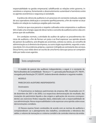 63
Provasemauditoriaeparecerdosauditores
responsabilidade na gestão empresarial, solidificando as relações entre governo, in-
vestidores e empresa, fomentando o desenvolvimento sustentável e harmônico entre
os agentes econômicos e segurança à sociedade.
A prática da ciência da auditoria é um processo em constante evolução, exigindo
de seus operadores dedicação e constante aperfeiçoamento, a fim de manter-se atua-
lizados em relação às mudanças exigidas pelo mercado.
Conclui-se que essa parceria e respeito cultivados entre empresários e auditores
têm criado uma sinergia capaz de elevar tanto o conceito da auditoria como o das em-
presas que são auditadas.
Em condições normais, a atividade do auditor de aplicar os procedimentos téc-
nicos de auditoria, a fim de formar um juízo e ao final expressar sua opinião através
do parecer da auditoria, será dirigida aos acionistas, cotistas ou sócios, ao conselho de
administração ou à diretoria da empresa, ou outro órgão equivalente, segundo a natu-
reza deste. Em circunstâncias próprias, o parecer é dirigido ao contratante dos serviços.
Dessa forma, esse relato deve ser escrito de uma forma clara que possa ser compreen-
dido por todos esses agentes.
Texto complementar
O modelo de parecer dos auditores independentes, a seguir, é o constante da
Norma Brasileira de Contabilidade -Técnica n.º 11, aprovada pela Resolução CFC 700/91,
revogada pela Resolução CFC 820/97, todavia devendo obedecer o seguinte modelo:
MODELO
PARECER DOS AUDITORES INDEPENDENTES
Destinatário
(1) Examinamos os balanços patrimoniais da empresa ABC, levantados em 31
de dezembro de 20X1 e de 20X0, e as respectivas demonstrações do resultado, das
mutações do patrimônio líquido e das origens e aplicações de recursos correspon-
dentes aos exercícios findos naquelas datas, elaborados sob a responsabilidade de
sua administração. Nossa responsabilidade é a de expressar uma opinião sobre essas
demonstrações contábeis.
(2) Nossos exames foram conduzidos de acordo com as normas de auditoria e
compreenderam: (a) o planejamento dos trabalhos, considerando a relevância dos
saldos, o volume de transações e o sistema contábil e de controles internos da entida-
 