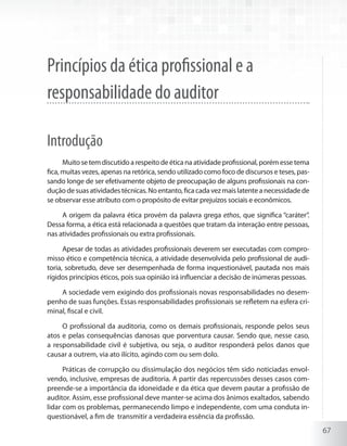 67
Princípios da ética profissional e a
responsabilidade do auditor
Introdução
Muitosetemdiscutidoarespeitodeéticanaatividadeprofissional,porémessetema
fica, muitas vezes, apenas na retórica, sendo utilizado como foco de discursos e teses, pas-
sando longe de ser efetivamente objeto de preocupação de alguns profissionais na con-
duçãodesuasatividadestécnicas.Noentanto,ficacadavezmaislatenteanecessidadede
se observar esse atributo com o propósito de evitar prejuízos sociais e econômicos.
A origem da palavra ética provém da palavra grega ethos, que significa “caráter”.
Dessa forma, a ética está relacionada a questões que tratam da interação entre pessoas,
nas atividades profissionais ou extra profissionais.
Apesar de todas as atividades profissionais deverem ser executadas com compro-
misso ético e competência técnica, a atividade desenvolvida pelo profissional de audi-
toria, sobretudo, deve ser desempenhada de forma inquestionável, pautada nos mais
rígidos princípios éticos, pois sua opinião irá influenciar a decisão de inúmeras pessoas.
A sociedade vem exigindo dos profissionais novas responsabilidades no desem-
penho de suas funções. Essas responsabilidades profissionais se refletem na esfera cri-
minal, fiscal e civil.
O profissional da auditoria, como os demais profissionais, responde pelos seus
atos e pelas consequências danosas que porventura causar. Sendo que, nesse caso,
a responsabilidade civil é subjetiva, ou seja, o auditor responderá pelos danos que
causar a outrem, via ato ilícito, agindo com ou sem dolo.
Práticas de corrupção ou dissimulação dos negócios têm sido noticiadas envol-
vendo, inclusive, empresas de auditoria. A partir das repercussões desses casos com-
preende-se a importância da idoneidade e da ética que devem pautar a profissão de
auditor. Assim, esse profissional deve manter-se acima dos ânimos exaltados, sabendo
lidar com os problemas, permanecendo limpo e independente, com uma conduta in-
questionável, a fim de transmitir a verdadeira essência da profissão.
 