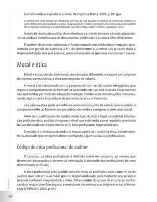 68
Corroborando o exposto, é opinião de Franco e Marra (1992, p. 86) que
o auditor tem uma função de relevância, em face de sua atuação na defesa de interesses coletivos e
comodefensoresdeequidadeejustiça,naapuraçãodecorretasprestaçõesdecontas.Daíanecessidade
de conquistar confiança e respeitabilidade, que deve resguardar e manter, a qualquer preço.
A opinião técnica do auditor deve obedecer a critérios técnicos e éticos, apoiando-
-se na verdade científica que os documentos, evidências e as provas lhe oferecerem.
O auditor deve estar amparado e fundamentado em sólida documentação apre-
sentada nos papéis de auditoria a fim de demonstrar e justificar seu parecer, dada a
responsabilidade civil que assume, pelas consequências que seus atos possam causar.
Moral e ética
Moral e ética não são sinônimos, são conceitos diferentes, a moral é um conjunto
de normas compulsórias, a ética um conjunto de valores.
A moral está relacionada com o conjunto de normas de caráter obrigatório, que
regem o comportamento do homem na sociedade em que está inserido. Essas normas
são aprendidas por meio da educação, tradição, cotidiano ou mesmo pelos costumes,
sendo algo anterior à sociedade da maneira como a conhecemos.
Já a palavra ética pode ser definida como um conjunto de valores que orientam o
comportamento do homem em sociedade, de modo a assegurar o bem estar social.
Além das qualificações de cunho intelectual, técnico e legal, vinculadas à forma-
ção profissional do auditor, é imprescindível que este tenha como requisito prioritário
da sua atividade condições morais e de ética profissional inquestionáveis.
Contudo, é preciso pautar todas as nossas ações na moral e na ética, independen-
te da atividade que estejamos desempenhando, sejam sociais ou profissionais.
Código de ética profissional do auditor
O conceito de ética profissional é definido como um conjunto de valores que
devem ser observados e servem de orientação à atividade dos profissionais de uma
determinada profissão.
A ética profissional é de grande valia em todas as profissões, notadamente na de
auditor, que tem em suas mãos grande responsabilidade, pois mediante seu serviço é
possível conhecer irregularidades, erros, falhas dentro do grupo de empresas, conhe-
cendo o responsável hierárquico e executores das rotinas que originam essas informa-
ções (CREPALDI, 2002, p. 65).
Auditoria
 