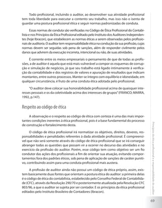 69
Princípiosdaéticaprofissionalearesponsabilidadedoauditor
Todo profissional, incluindo o auditor, ao desenvolver sua atividade profissional
tem toda liberdade para executar a contento seu trabalho, mas isso não o isenta de
guardar uma postura profissional ética e seguir normas padronizadas de conduta.
Essas normas de conduta são verificadas no Código de Ética Profissional do Contabi-
listaenosPrincípiosdaÉticaProfissionaleditado pelo Instituto dos Auditores Independen-
tes (hoje Ibracon), que estabelecem as normas éticas a serem observadas pelos profissio-
naisdeauditoria.Oauditortemresponsabilidadeéticanaconduçãodasuaprofissão,cujas
normas devem ser seguidas sob pena de sanções, além de responder civilmente pelos
danos que advirem da execução incorreta, intencional ou não, de suas atividades.
É corrente entre os meios empresariais o pensamento de que de todas as profis-
sões, a de auditor é aquela que está mais vulnerável a compor os esquemas de corrup-
ção e simulação de negócios, já que seu trabalho está ligado intimamente à verifica-
ção da contabilidade e dos registros de valores e apuração de resultados que indicam
montantes, entre outros processos. Manter-se íntegro com equilíbrio e idoneidade, em
qualquer circunstância, é fruto de uma conduta ética adotada pelo profissional.
“O auditor deve colocar sua honorabilidade profissional acima de quaisquer inte-
resses pessoais e os da coletividade acima dos interesses de grupos”(FRANCO; MARRA,
1992, p.147).
Respeito ao código de ética
A observação e o respeito ao código de ética com certeza é uma das mais impor-
tantes condições inerentes à ética profissional, pois é a base fundamental do processo
de construção e fortalecimento desta.
O código de ética profissional irá normatizar os objetivos, direitos, deveres, res-
ponsabilidades e penalidades referentes à dada atividade profissional. É compreensí-
vel que não será somente através do código de ética profissional que se irá conseguir
abranger todas as questões que possam vir a ocorrer no decurso das atividades e no
exercício da profissão do auditor. Porém, esse código tem como objetivo ser um fio
condutor das ações dos profissionais a fim de orientar sua atuação, evitando compor-
tamentos fora dos padrões éticos, sob pena de aplicação de sanções de caráter puniti-
vo, contribuindo assim para uma conduta profissional mais austera.
A profissão de auditor ainda não possui um código de ética próprio, assim, exis-
tem basicamente duas fontes que orientam a postura ética do auditor: a primeira delas
é o código de ética do contabilista, estabelecido pelo Conselho Federal de Contabilida-
de (CFC), através da Resolução 290/70 e posteriormente atualizada pela Resolução CFC
803/96, a que o auditor se sujeita por ser contador. E os princípios da ética profissional
editados pelo Instituto Brasileiro de Contadores (Ibracon).
 