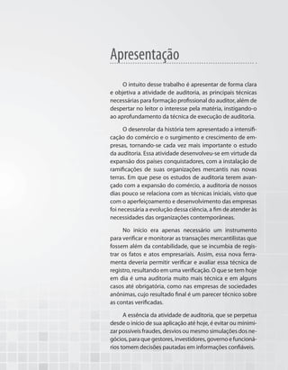 Apresentação
O intuito desse trabalho é apresentar de forma clara
e objetiva a atividade de auditoria, as principais técnicas
necessárias para formação profissional do auditor, além de
despertar no leitor o interesse pela matéria, instigando-o
ao aprofundamento da técnica de execução de auditoria.
O desenrolar da história tem apresentado a intensifi-
cação do comércio e o surgimento e crescimento de em-
presas, tornando-se cada vez mais importante o estudo
da auditoria. Essa atividade desenvolveu-se em virtude da
expansão dos países conquistadores, com a instalação de
ramificações de suas organizações mercantis nas novas
terras. Em que pese os estudos de auditoria terem avan-
çado com a expansão do comércio, a auditoria de nossos
dias pouco se relaciona com as técnicas iniciais, visto que
com o aperfeiçoamento e desenvolvimento das empresas
foi necessária a evolução dessa ciência, a fim de atender às
necessidades das organizações contemporâneas.
No início era apenas necessário um instrumento
para verificar e monitorar as transações mercantilistas que
fossem além da contabilidade, que se incumbia de regis-
trar os fatos e atos empresariais. Assim, essa nova ferra-
menta deveria permitir verificar e avaliar essa técnica de
registro, resultando em uma verificação. O que se tem hoje
em dia é uma auditoria muito mais técnica e em alguns
casos até obrigatória, como nas empresas de sociedades
anônimas, cujo resultado final é um parecer técnico sobre
as contas verificadas.
A essência da atividade de auditoria, que se perpetua
desde o início de sua aplicação até hoje, é evitar ou minimi-
zar possíveis fraudes, desvios ou mesmo simulações dos ne-
gócios, para que gestores, investidores, governo e funcioná-
rios tomem decisões pautadas em informações confiáveis.
 