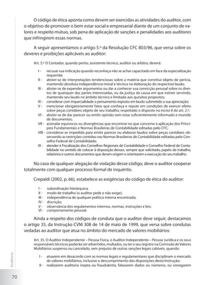 70
O código de ética aponta como devem ser exercidas as atividades do auditor, com
o objetivo de promover o bem estar social e empresarial diante de um conjunto de va-
lores e respeito mútuo, sob pena de aplicação de sanções e penalidades aos auditores
que infringirem essas normas.
A seguir apresentamos o artigo 5.º da Resolução CFC 803/96, que versa sobre os
deveres e proibições aplicáveis ao auditor:
Art. 5.º O Contador, quando perito, assistente técnico, auditor ou árbitro, deverá:
recusar sua indicação quando reconheça não se achar capacitado em face da especializaçãoI -	
requerida;
abster-se de interpretações tendenciosas sobre a matéria que constitui objeto de perícia,II -	
mantendo absoluta independência moral e técnica na elaboração do respectivo laudo;
abster-se de expender argumentos ou dar a conhecer sua convicção pessoal sobre os direi-III -	
tos de quaisquer das partes interessadas, ou da justiça da causa em que estiver servindo,
mantendo seu laudo no âmbito técnico e limitado aos quesitos propostos;
considerar com imparcialidade o pensamento exposto em laudo submetido a sua apreciação;IV -	
mencionar obrigatoriamente fatos que conheça e repute em condições de exercer efeitoV -	
sobre peças contábeis objeto de seu trabalho, respeitado o disposto no inciso II do art. 2.º;
abster-se de dar parecer ou emitir opinião sem estar suficientemente informado e munidoVI -	
de documentos;
assinalar equívocos ou divergências que encontrar no que concerne à aplicação dos Princí-VII -	
pios Fundamentais e Normas Brasileiras de Contabilidade editadas pelo CFC;
considerar-se impedido para emitir parecer ou elaborar laudos sobre peças contábeis ob-VIII -	
servando as restrições contidas nas Normas Brasileiras de Contabilidade editadas pelo Con-
selho Federal de Contabilidade;
atender à Fiscalização dos Conselhos Regionais de Contabilidade e Conselho Federal de Conta-IX -	
bilidade no sentido de colocar à disposição desses, sempre que solicitado, papéis de trabalho,
relatórios e outros documentos que deram origem e orientaram a execução do seu trabalho.
No caso de qualquer alegação de violação desse código, deve o auditor cooperar
totalmente com qualquer processo formal de inquérito.
Crepaldi (2002, p. 66), estabelece as exigências do código de ética do auditor:
subordinação hierárquica;I - 	
modo de trabalho (o auditor pede e não exige);II - 	
independência de qualquer política interna encontrada;III - 	
discrição;IV - 	
observância dos regulamentos internos, normas, instruções e leis;V - 	
comportamVI - 	 ento pessoal.
Ainda a respeito dos códigos de conduta que o auditor deve seguir, destacamos
o artigo 35, da Instrução CVM 308 de 14 de maio de 1999, que versa sobre condutas
vedadas ao auditor que atua no âmbito do mercado de valores mobiliários:
Art. 35. O Auditor Independente – Pessoa Física, o Auditor Independente – Pessoa Jurídica e os seus
responsáveistécnicospoderãoseradvertidos,multados,outeroseuregistronaComissãodeValores
Mobiliários suspenso ou cancelado, sem prejuízo de outras sanções legais cabíveis, quando:
atuarem em desacordo com as normas legais e regulamentares que disciplinam o mercadoI -	
de valores mobiliários, inclusive o descumprimento das disposições desta Instrução;
realizarem auditoria inepta ou fraudulenta, falsearem dados ou números, ou sonegaremII -	
Auditoria
 