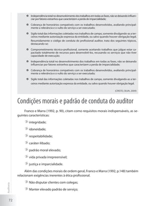 72
	 Independênciatotalnodesenvolvimentodostrabalhosemtodasasfases,nãosedeixandoinfluen-
ciar por fatores estranhos que caracterizem a perda de imparcialidade;
	 Cobrança de honorários compatíveis com os trabalhos desenvolvidos, avaliando principal-
mente a relevância e o vulto do serviço a ser executado;
	 Sigilo total das informações coletadas nos trabalhos de campo, somente divulgando-as a ter-
ceiros mediante autorização expressa da entidade, ou salvo quando houver obrigação legal.
Resumidamente o código de conduta do profissional auditor, trata dos seguintes tópicos,
destacando-se:
	 Comprometimento técnico-profissional, somente aceitando trabalhos que julgue estar ca-
pacitado totalmente de recursos para desenvolvê-los, recusando os serviços que não tiver
capacidade de execução;
	 Independência total no desenvolvimento dos trabalhos em todas as fases, não se deixando
influenciar por fatores estranhos que caracterizem a perda de imparcialidade;
	 Cobrança de honorários compatíveis com os trabalhos desenvolvidos, avaliando principal-
mente a relevância e o vulto do serviço a ser executado;
	 Sigilo total das informações coletadas nos trabalhos de campo, somente divulgando-as a ter-
ceiros mediante autorização expressa da entidade, ou salvo quando houver obrigação legal.
(CRISTO, SILVA, 2009)
Condições morais e padrão de conduta do auditor
Franco e Marra (1992, p. 90), citam como requisitos morais indispensáveis, as se-
guintes características:
	integridade;
	idoneidade;
	respeitabilidade;
	caráter ilibado;
	padrão moral elevado;
	vida privada irrepreensível;
	justiça e imparcialidade.
Além das condições morais de ordem geral, Franco e Marra (1992, p.148) também
relacionam exigências inerentes à ética profissional.
	Não disputar clientes com colegas;
	Manter elevado padrão de serviço;
Auditoria
 