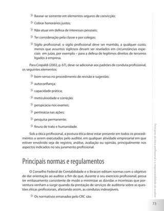 73
Princípiosdaéticaprofissionalearesponsabilidadedoauditor
	Basear-se somente em elementos seguros de convicção;
	Cobrar honorários justos;
	Não atuar em defesa de interesses pessoais;
	Ter consideração pela classe e por colegas;
	Sigilo profissional: o sigilo profissional deve ser mantido, a qualquer custo,
menos que assuntos sigilosos devam ser revelados em circunstâncias espe-
ciais em juízo, por exemplo – para a defesa de legítimos direitos de terceiros
ligados à empresa.
Para Crepaldi (2002, p. 67), deve-se adicionar aos padrões de conduta profissional,
os seguintes elementos:
	bom-senso no procedimento de revisão e sugestão;
	autoconfiança;
	capacidade prática;
	meticulosidade e correção;
	perspicácia nos exames;
	pertinácia nas ações;
	pesquisa permanente;
	finura de trato e humanidade.
Sob a ótica profissional, a postura ética deve estar presente em todos os procedi-
mentos a serem executados pelo auditor, em qualquer atividade empresarial em que
estiver envolvido seja de registro, análise, avaliação ou opinião, principalmente nos
aspectos indicados no seu juramento profissional.
Principais normas e regulamentos
O Conselho Federal de Contabilidade e o Ibracon editam normas com o objetivo
de dar orientação ao auditor a fim de que, durante o seu exercício profissional, possa
ter embasamento consistente de modo a minimizar as dúvidas e incertezas que por-
ventura venham a surgir quando da prestação de serviços de auditoria sobre as ques-
tões éticas profissionais, afastando assim, as condutas indesejáveis.
	Os normativos emanados pelo CRC são:
 