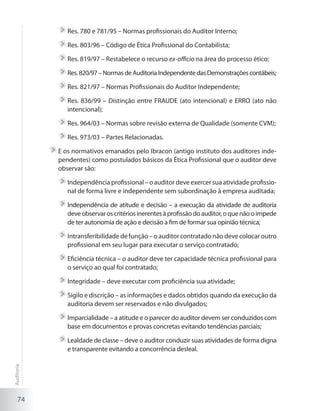 74
	Res. 780 e 781/95 – Normas profissionais do Auditor Interno;
	Res. 803/96 – Código de Ética Profissional do Contabilista;
	Res. 819/97 – Restabelece o recurso ex-officio na área do processo ético;
	Res.820/97–NormasdeAuditoriaIndependentedasDemonstraçõescontábeis;
	Res. 821/97 – Normas Profissionais do Auditor Independente;
	Res. 836/99 – Distinção entre FRAUDE (ato intencional) e ERRO (ato não
intencional);
	Res. 964/03 – Normas sobre revisão externa de Qualidade (somente CVM);
	Res. 973/03 – Partes Relacionadas.
	E os normativos emanados pelo Ibracon (antigo instituto dos auditores inde-
pendentes) como postulados básicos da Ética Profissional que o auditor deve
observar são:
	Independência profissional –o auditordeve exercersua atividade profissio-
nal de forma livre e independente sem subordinação à empresa auditada;
	Independência de atitude e decisão – a execução da atividade de auditoria
deveobservaroscritériosinerentesàprofissãodoauditor,oquenãooimpede
de ter autonomia de ação e decisão a fim de formar sua opinião técnica;
	Intransferibilidade de função – o auditor contratado não deve colocar outro
profissional em seu lugar para executar o serviço contratado;
	Eficiência técnica – o auditor deve ter capacidade técnica profissional para
o serviço ao qual foi contratado;
	Integridade – deve executar com proficiência sua atividade;
	Sigilo e discrição – as informações e dados obtidos quando da execução da
auditoria devem ser reservados e não divulgados;
	Imparcialidade – a atitude e o parecer do auditor devem ser conduzidos com
base em documentos e provas concretas evitando tendências parciais;
	Lealdade de classe – deve o auditor conduzir suas atividades de forma digna
e transparente evitando a concorrência desleal.
Auditoria
 