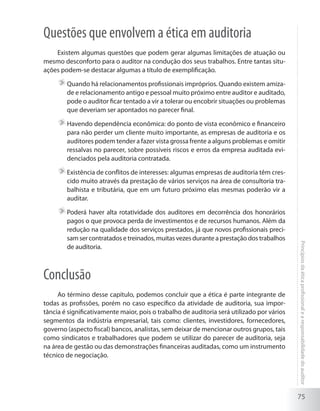 75
Princípiosdaéticaprofissionalearesponsabilidadedoauditor
Questões que envolvem a ética em auditoria
Existem algumas questões que podem gerar algumas limitações de atuação ou
mesmo desconforto para o auditor na condução dos seus trabalhos. Entre tantas situ-
ações podem-se destacar algumas a título de exemplificação.
	Quando há relacionamentos profissionais impróprios. Quando existem amiza-
de e relacionamento antigo e pessoal muito próximo entre auditor e auditado,
pode o auditor ficar tentado a vir a tolerar ou encobrir situações ou problemas
que deveriam ser apontados no parecer final.
	Havendo dependência econômica: do ponto de vista econômico e financeiro
para não perder um cliente muito importante, as empresas de auditoria e os
auditores podem tender a fazer vista grossa frente a alguns problemas e omitir
ressalvas no parecer, sobre possíveis riscos e erros da empresa auditada evi-
denciados pela auditoria contratada.
	Existência de conflitos de interesses: algumas empresas de auditoria têm cres-
cido muito através da prestação de vários serviços na área de consultoria tra-
balhista e tributária, que em um futuro próximo elas mesmas poderão vir a
auditar.
	Poderá haver alta rotatividade dos auditores em decorrência dos honorários
pagos o que provoca perda de investimentos e de recursos humanos. Além da
redução na qualidade dos serviços prestados, já que novos profissionais preci-
sam ser contratados e treinados, muitas vezes durante a prestação dos trabalhos
de auditoria.
Conclusão
Ao término desse capítulo, podemos concluir que a ética é parte integrante de
todas as profissões, porém no caso específico da atividade de auditoria, sua impor-
tância é significativamente maior, pois o trabalho de auditoria será utilizado por vários
segmentos da indústria empresarial, tais como: clientes, investidores, fornecedores,
governo (aspecto fiscal) bancos, analistas, sem deixar de mencionar outros grupos, tais
como sindicatos e trabalhadores que podem se utilizar do parecer de auditoria, seja
na área de gestão ou das demonstrações financeiras auditadas, como um instrumento
técnico de negociação.
 