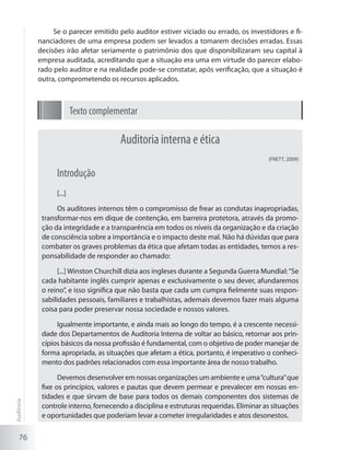 76
Se o parecer emitido pelo auditor estiver viciado ou errado, os investidores e fi-
nanciadores de uma empresa podem ser levados a tomarem decisões erradas. Essas
decisões irão afetar seriamente o patrimônio dos que disponibilizaram seu capital à
empresa auditada, acreditando que a situação era uma em virtude do parecer elabo-
rado pelo auditor e na realidade pode-se constatar, após verificação, que a situação é
outra, comprometendo os recursos aplicados.
Texto complementar
Auditoria interna e ética
(FRETT, 2009)
Introdução
[...]
Os auditores internos têm o compromisso de frear as condutas inapropriadas,
transformar-nos em dique de contenção, em barreira protetora, através da promo-
ção da integridade e a transparência em todos os níveis da organização e da criação
de consciência sobre a importância e o impacto deste mal. Não há dúvidas que para
combater os graves problemas da ética que afetam todas as entidades, temos a res-
ponsabilidade de responder ao chamado:
[...] Winston Churchill dizia aos ingleses durante a Segunda Guerra Mundial:“Se
cada habitante inglês cumprir apenas e exclusivamente o seu dever, afundaremos
o reino”, e isso significa que não basta que cada um cumpra fielmente suas respon-
sabilidades pessoais, familiares e trabalhistas, ademais devemos fazer mais alguma
coisa para poder preservar nossa sociedade e nossos valores.
Igualmente importante, e ainda mais ao longo do tempo, é a crescente necessi-
dade dos Departamentos de Auditoria Interna de voltar ao básico, retornar aos prin-
cípios básicos da nossa profissão é fundamental, com o objetivo de poder manejar de
forma apropriada, as situações que afetam a ética, portanto, é imperativo o conheci-
mento dos padrões relacionados com essa importante área de nosso trabalho.
Devemos desenvolver em nossas organizações um ambiente e uma“cultura”que
fixe os princípios, valores e pautas que devem permear e prevalecer em nossas en-
tidades e que sirvam de base para todos os demais componentes dos sistemas de
controle interno, fornecendo a disciplina e estruturas requeridas. Eliminar as situações
e oportunidades que poderiam levar a cometer irregularidades e atos desonestos.
Auditoria
 