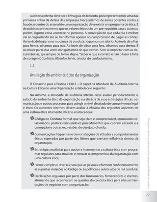 77
Princípiosdaéticaprofissionalearesponsabilidadedoauditor
Auditoria interna deve ser a linha guia do labirinto, pois representamos uma das
primeiras linhas de defesa das empresas. Necessitamos de armas potentes contra a
fraude, e dentro do arsenal de uma organização deve existir um programa de ética. É
de público conhecimento que os valores éticos são um pré-requisito para o sucesso,
porém, alguma coisa acontece no percurso. A convicção de que cada dia é melhor
vai se degradando até se transformar apenas no compromisso de pagar as contas.
Ao invés de lograr uma mudança de conduta, logramos um salário. Ao invés de olhar
para frente, olhamos para trás. Ao invés de olhar para fora, olhamos para dentro. E
na maior parte das vezes não gostamos do que vemos. Sem se importar com as cir-
cunstâncias, aja sempre de forma digna.“Saber o que é correto e não o fazer é falta
de coragem”, Confúcio, filósofo chinês, criador do confucionismo.
[...]
Avaliação do ambiente ético da organização
O Conselho para a Prática 2130-1 – O papel da Atividade de Auditoria Interna
na Cultura Ética de uma Organização estabelece o seguinte:
No mínimo, a atividade de auditoria interna deve avaliar periodicamente o
estado do ambiente ético da organização e a eficácia de suas estratégias táticas, co-
municações e outros processos para atingir o nível desejado de cumprimento legal
e ético. Os auditores internos devem avaliar a eficácia dos seguintes aspectos de
uma cultura ética altamente eficaz e enaltecedora:
	Código de Conduta formal, que seja claro e compreensível, enunciados re-
lacionados, políticas (incluindo os procedimentos que cubram a fraude e a
corrupção) e outras expressões de desejo profundo;
	Comunicações frequentes e demonstrações de atitudes e comportamentos
éticos esperados por parte dos líderes que exercem influência dentro da
organização;
	Estratégias explícitas para apoiar e incrementar a cultura ética com progra-
mas regulares para atualizar e renovar o compromisso da organização com
uma cultura ética;
	Formas simples e diversas para que as pessoas informem confidencialmente
as supostas violações ao Código ou às políticas e outros atos de má conduta;
	Declarações regulares por parte dos funcionários, fornecedores e clientes,
afirmando que reconhecem os quesitos da conduta ética para efetuar tran-
sações de negócios com a organização;
 