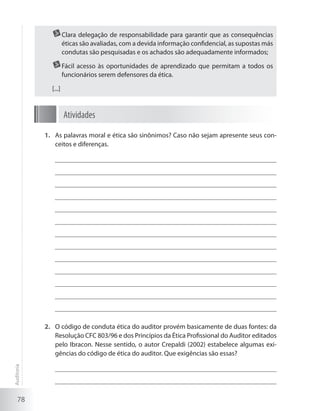 78
	Clara delegação de responsabilidade para garantir que as consequências
éticas são avaliadas, com a devida informação confidencial, as supostas más
condutas são pesquisadas e os achados são adequadamente informados;
	Fácil acesso às oportunidades de aprendizado que permitam a todos os
funcionários serem defensores da ética.
[...]
Atividades
As palavras moral e ética são sinônimos? Caso não sejam apresente seus con-1.	
ceitos e diferenças.
O código de conduta ética do auditor provém basicamente de duas fontes: da2.	
Resolução CFC 803/96 e dos Princípios da Ética Profissional do Auditor editados
pelo Ibracon. Nesse sentido, o autor Crepaldi (2002) estabelece algumas exi-
gências do código de ética do auditor. Que exigências são essas?
Auditoria
 