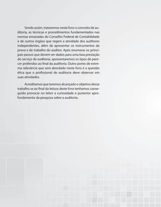 Sendo assim, trataremos neste livro o conceito de au-
ditoria, as técnicas e procedimentos fundamentados nas
normas emanadas do Conselho Federal de Contabilidade
e de outros órgãos que regem a atividade dos auditores
independentes, além de apresentar os instrumentos de
prova e de trabalho do auditor. Após enumerar os princi-
pais passos que devem ser dados para uma boa prestação
do serviço de auditoria, apresentaremos os tipos de pare-
cer proferidos ao final da auditoria. Outro ponto de extre-
ma relevância que será abordado neste livro é a questão
ética que o profissional de auditoria deve observar em
suas atividades.
Acreditamos que teremos alcançado o objetivo desse
trabalho se ao final da leitura deste livro tenhamos conse-
guido provocar no leitor a curiosidade e posterior apro-
fundamento da pesquisa sobre a auditoria.
 