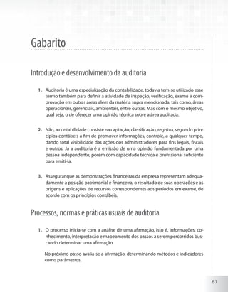 81
Gabarito
Introdução e desenvolvimento da auditoria
Auditoria é uma especialização da contabilidade, todavia tem-se utilizado esse1.	
termo também para definir a atividade de inspeção, verificação, exame e com-
provação em outras áreas além da matéria supra mencionada, tais como, áreas
operacionais, gerenciais, ambientais, entre outras. Mas com o mesmo objetivo,
qual seja, o de oferecer uma opinião técnica sobre a área auditada.
Não, a contabilidade consiste na captação, classificação, registro, segundo prin-2.	
cípios contábeis a fim de promover informações, controle, a qualquer tempo,
dando total visibilidade das ações dos administradores para fins legais, fiscais
e outros. Já a auditoria é a emissão de uma opinião fundamentada por uma
pessoa independente, porém com capacidade técnica e profissional suficiente
para emiti-la.
Assegurar que as demonstrações financeiras da empresa representam adequa-3.	
damente a posição patrimonial e financeira, o resultado de suas operações e as
origens e aplicações de recursos correspondentes aos períodos em exame, de
acordo com os princípios contábeis.
Processos, normas e práticas usuais de auditoria
O processo inicia-se com a análise de uma afirmação, isto é, informações, co-1.	
nhecimento, interpretação e mapeamento dos passos a serem percorridos bus-
cando determinar uma afirmação.
	 No próximo passo avalia-se a afirmação, determinando métodos e indicadores
como parâmetros.
 