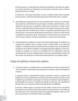 82
	 O terceiro passo é a obtenção dos elementos probatórios (achados da audito-
ria), através da pesquisa e obtenção dos elementos necessários para confirmar
a opinião técnica a ser dada.
	 E finalmente, a formação de opinião, em que o auditor verifica todo o procedi-
mento quanto à suficiência de informações para finalmente emitir o parecer.
Capacidade para aplicação das normas, procedimentos e técnicas na execução2.	
das auditorias. Conhecimento dos princípios contábeis, administrativo, e prin-
cipalmente da área que se pretende auditar, para reconhecer e avaliar a rele-
vância e o significado dos eventuais desvios em relação às boas técnicas e práti-
cas organizacionais.Também deve manter a competência profissional por meio
de educação e treinamento profissionais apropriados e contínuos. Além dessas
competências apontadas, deve ainda possuir conhecimento de economia, di-
reito, finanças, tributos, métodos quantitativos, e sistema de informações.
O planejamento da auditoria é muitas vezes denominado plano de auditoria, ou3.	
programa de auditoria, que é a etapa na qual o auditor define o seu plano de
trabalho e o detalhamento dos procedimentos de auditoria que serão aplicados.
O programa de auditoria estabelece a estratégia geral dos trabalhos a serem exe-
cutados na empresa ou na área a ser auditada. Deve ser elaborado a partir da
contratação dos serviços, estabelecendo a natureza, a oportunidade e a extensão
dos exames, de modo que o auditor possa desempenhar uma auditoria eficaz.
Etapas da auditoria e exame dos registros
A primeira etapa é a avaliação para a contratação dos serviços na qual devem1.	
ser levantadas as informações necessárias para conhecer o tipo de atividade da
empresa.
	 A segunda etapa é o planejamento geral no qual deve constar o programa de
trabalho por escrito, detalhando o que deverá ser feito, quando, por quem e qual
o objetivo que pretende-se perseguir, em termos de natureza, oportunidade ou
profundidade dos exames e extensão do trabalho, sendo que essa atividade de
planejar deve ser consoante as Normas Brasileiras de Contabilidade.
	 A terceira e última etapa é o parecer final do auditor, relato técnico da opinião
formada por esse profissional, fundamentada nos documentos e nas evidências
apuradas, bem como arquivadas através dos papéis de trabalho, onde se verifi-
cará o que foi feito e como foram feitos os trabalhos.
Auditoria
 