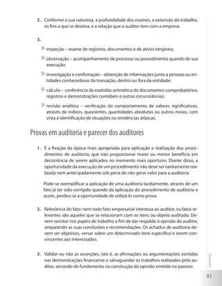 83
Gabarito
Conforme a sua natureza, a profundidade dos exames, a extensão do trabalho,2.	
os fins a que se destina, e a relação que o auditor tem com a empresa.
3.	
	inspeção – exame de registros, documentos e de ativos tangíveis;
	observação – acompanhamento de processo ou procedimento quando de sua
execução;
	investigação e confirmação – obtenção de informações junto a pessoas ou en-
tidades conhecedoras da transação, dentro ou fora da entidade;
	cálculo – conferência da exatidão aritmética de documentos comprobatórios,
registros e demonstrações contábeis e outras circunstâncias;
	revisão analítica – verificação do comportamento de valores significativos,
através de índices, quocientes, quantidades absolutas ou outros meios, com
vista à identificação de situações ou tendências atípicas.
Provas em auditoria e parecer dos auditores
É a fixação da época mais apropriada para aplicação e realização dos proce-1.	
dimentos de auditoria, que irão proporcionar maior ou menor benefício em
decorrência de serem aplicados no momento mais oportuno. Diante disso, a
oportunidade da execução de um procedimento não deve ser tardiamente rea-
lizada nem antecipadamente sob pena de não gerar valor para a auditoria.
	 Pode-se exemplificar a aplicação de uma auditoria tardiamente, através de um
fato já ter sido corrigido quando da aplicação do procedimento de auditoria e
assim, perdeu-se a oportunidade de utilizá-lo como prova.
Relevância do fato: nem todo fato empresarial interessa ao auditor, os fatos re-2.	
levantes são aqueles que se relacionam com os itens ou objeto auditado. De-
vem constar nos papéis de trabalho a fim de dar respaldo à opinião do auditor,
amparando as suas conclusões e recomendações. Os achados de auditoria de-
vem ser objetivos, versar sobre um determinado item específico e serem con-
vincentes aos interessados.
Validar ou não as asserções, isto é, as afirmações ou argumentações contidas3.	
nas demonstrações financeiras e salvaguardar os trabalhos realizados pelo au-
ditor, servindo de fundamento na construção da opinião emitida no parecer.
 