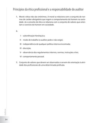 84
Princípios da ética profissional e a responsabilidade do auditor
Moral e ética não são sinônimos. A moral se relaciona com o conjunto de nor-1.	
mas de caráter obrigatório que regem o comportamento do homem na socie-
dade. Já o conceito de ética se relaciona com o conjunto de valores que orien-
tam o convívio do homem em sociedade.
2.	
subordinação hierárquica;I -	
modo de trabalho (o auditor pede e não exige);II -	
independência de qualquer política interna encontrada;III -	
discrição;IV -	
observância dos regulamentos internos, normas, instruções e leis;V -	
comportamento pessoal.VI -	
Conjunto de valores que devem ser observados e servem de orientação à ativi-7.	
dade dos profissionais de uma determinada profissão.
Auditoria
 