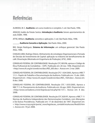 87
Referências
ALMEIDA, M. C. Auditoria: um curso moderno e completo. 5. ed. São Paulo, 1996.
ARAÚJO, Inaldo da Paixão Santos. Introdução à Auditoria: breves apontamentos de
aula. EGBA, 1998.
ATTIE, William. Auditoria: conceitos e aplicações. 3. ed. São Paulo: Atlas, 1998.
______. Auditoria Conceito e Aplicação. São Paulo: Atlas, 2000.
BIO, Sérgio Rodrigues. Sistema de Informação: um enfoque gerencial. São Paulo:
Atlas, 1988,
CHAGAS LIMA, Rodrigo Otávio. Alinhamento de estratégias Organizacionais à Tomada
de Decisão de Investimento de Capital: aplicação na indústria de beneficiamento de
café. Dissertação (Mestrado em Engenharia de Produção), UFSC, 2000.
CONSELHO FEDERAL DE CONTABILIDADE. Resolução CFC 803/96, aprova o Código de
Ética Profissional do Contabilista – CEPC. Publicado em: 20 nov. 1996. Disponível em:
<http://www.cfc.org.br/sisweb/sre/docs/RES_803.doc>. Acesso em: 2 mar. 2009.
CONSELHO FEDERAL DE CONTABILIDADE. Resolução CFC 1.024/2005, Aprova a NBCT
11.3 – Papéis de Trabalho e Documentação da Auditoria. Publicado em: 15 abr. 2005.
Disponível em: <http://www.cfc.org.br/sisweb/sre/docs/RES_1024.doc>. Acesso em:
8 dez. 2008.
CONSELHO FEDERAL DE CONTABILIDADE. Resolução CFC 1.035/2005, Aprova a
NBC T 11.4. Planejamento da Auditoria. Publicado em: 26 ago. 2005. Disponível em:
<http://www.contadores.cnt.br/legislacao/not.php?id=131>. Acesso em: 8 dez.
2008.
CONSELHO FEDERAL DE CONTABILIDADE. Resolução CFC 820/97, Aprova a NBC T 11
Normas de Auditoria Independente das Demonstrações Contábeis, com Alterações
e Dá Outras Providências. Publicado em: 17 de dezembro de 1997. Disponível em:
< http://www.crcsp.org.br/portal_novo/legislacao_contabil/resolucoes/Res820.htm
>. Acesso em: 19 jul. 2008.
 