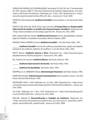 88
CONSELHO FEDERAL DE CONTABILIDADE. Resolução CFC 821/97, de 17 de dezembro
de 1997, Aprova a NBC P 1 Normas Profissionais de Auditor Independente, com Alte-
rações e Dá Outras Providências. Publicado em: 17 dez. 1997. Disponível em: <http://
www.cfc.org.br/sisweb/sre/docs/RES_821.doc>. Acesso em: 19 jul. 2008.
CREPALDI, Silvio Aparecido. Auditoria Contábil: teoria e prática. 2. ed. São Paulo: Atlas,
2002.
CRISTO, Célia Alves de; SILVA, Elmy Lopes da Silva. A Função Ética e a Responsabili-
dade Social do Auditor na Análise das Demonstrações Contábeis. Disponível em:
<http://www.contabeis.com.br/artigos.aspx?id=34>. Acesso em: 2 fev. 2009.
DIAS, Sérgio Vidal dos Santos. Auditoria de Processos: teoria, aplicabilidade, metodo-
logia de trabalho e resultados alcançados. Niterói: Impetus, 2004.
FRANCO, Hilário; MARRA, Ernesto. Auditoria Contábil. 2. ed. São Paulo: Atlas, 1991.
______. Auditoria Contábil: normas de auditoria, procedimentos, papéis de trabalho,
programas de auditoria, relatórios de auditoria. 2. ed. São Paulo: Atlas, 1992.
FRETT, Nahun. Auditoria Interna e Ética. Disponível em: <http://www.iaia.org.ar/
elauditorinterno/18/Articulo2p.htm>. Acesso em: 2 fev. 2009.
GIL, Antônio de Loureiro. Auditoria Básica. São Paulo: Ediouro, 1981.
______. Auditoria Operacional e de Gestão. São Paulo: Atlas, 1992.
______. Auditoria de Qualidade. São Paulo: Atlas, 1994.
GROPPELLI, A. A.; NIKBAKHT, Ehsan. Administração Financeira. São Paulo: Saraiva, 1998.
HAMPTON, David R. Administração Contemporânea: teoria, prática e casos. 2. ed. São
Paulo: McGraw’Hill do Brasil, 1983.
INSTRUÇÃO CVM n.º 308. Publicada em: 14 maio 1999. Disponível em: <http://www.
cvm.gov.br/asp/cvmwww/atos/exiato.asp?File=%5Cinst%5Cinst308.htm>. Acesso em:
2 fev. 2009.
LEI 6.385. Publicada em: 7 dez. 1976. Disponível em: <http://www.planalto.gov.br/
ccivil_03/LEIS/L6385.htm>. Acesso em: 4 fev. 2009.
MÜLLER, Aderbal N. Desmistificando o Trabalho da Auditoria. Disponível em:
<http://www.fae.edu/publicacoes/pdf/revista_fae_business/n1_dezembro_2001/
gestao_desmistificando_auditoria.pdf>. Acesso em: 8 dez. 2008.
Auditoria
 