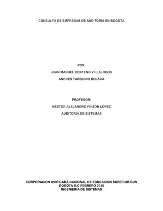 CONSULTA DE EMPRESAS DE AUDITORIA EN BOGOTA
POR:
JUAN MANUEL CENTENO VILLALOBOS
ANDRES TARQUINO BOJACA
PROFESOR:
NESTOR ALEJANDRO PINZON LOPEZ
AUDITORIA DE SISTEMAS
CORPORACION UNIFICADA NACIONAL DE EDUCACION SUPERIOR CUN
BOGOTA D.C FEBRERO 2015
INGENIERIA DE SISTEMAS
 