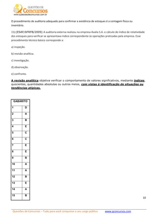 Questões de Concursos – Tudo para você conquistar o seu cargo público www.qconcursos.com
10
O procedimento de auditoria adequado para confirmar a existência de estoques é a contagem física ou
inventário.
15) (ESAF/AFRFB/2009) A auditoria externa realizou na empresa Avalia S.A. o cálculo do índice de rotatividade
dos estoques para verificar se apresentava índice correspondente às operações praticadas pela empresa. Esse
procedimento técnico básico corresponde a:
a) inspeção.
b) revisão analítica.
c) investigação.
d) observação.
e) confronto.
A revisão analítica objetiva verificar o comportamento de valores significativos, mediante índices,
quocientes, quantidades absolutas ou outros meios, com vistas à identificação de situações ou
tendências atípicas.
GABARITO
1 D
2 A
3 B
4 E
5 C
6 C
7 E
8 E
9 B
10 A
11 A
12 B
13 E
14 A
15 B
 