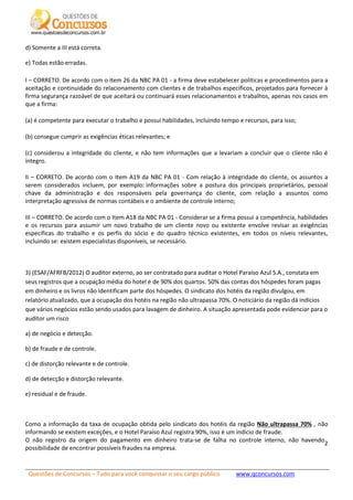 Questões de Concursos – Tudo para você conquistar o seu cargo público www.qconcursos.com
2
d) Somente a III está correta.
e) Todas estão erradas.
I – CORRETO. De acordo com o item 26 da NBC PA 01 - a firma deve estabelecer políticas e procedimentos para a
aceitação e continuidade do relacionamento com clientes e de trabalhos específicos, projetados para fornecer à
firma segurança razoável de que aceitará ou continuará esses relacionamentos e trabalhos, apenas nos casos em
que a firma:
(a) é competente para executar o trabalho e possui habilidades, incluindo tempo e recursos, para isso;
(b) consegue cumprir as exigências éticas relevantes; e
(c) considerou a integridade do cliente, e não tem informações que a levariam a concluir que o cliente não é
íntegro.
II – CORRETO. De acordo com o Item A19 da NBC PA 01 - Com relação à integridade do cliente, os assuntos a
serem considerados incluem, por exemplo: informações sobre a postura dos principais proprietários, pessoal
chave da administração e dos responsáveis pela governança do cliente, com relação a assuntos como
interpretação agressiva de normas contábeis e o ambiente de controle interno;
III – CORRETO. De acordo com o Item A18 da NBC PA 01 - Considerar se a firma possui a competência, habilidades
e os recursos para assumir um novo trabalho de um cliente novo ou existente envolve revisar as exigências
específicas do trabalho e os perfis do sócio e do quadro técnico existentes, em todos os níveis relevantes,
incluindo se: existem especialistas disponíveis, se necessário.
3) (ESAF/AFRFB/2012) O auditor externo, ao ser contratado para auditar o Hotel Paraíso Azul S.A., constata em
seus registros que a ocupação média do hotel é de 90% dos quartos. 50% das contas dos hóspedes foram pagas
em dinheiro e os livros não identificam parte dos hóspedes. O sindicato dos hotéis da região divulgou, em
relatório atualizado, que a ocupação dos hotéis na região não ultrapassa 70%. O noticiário da região dá indícios
que vários negócios estão sendo usados para lavagem de dinheiro. A situação apresentada pode evidenciar para o
auditor um risco
a) de negócio e detecção.
b) de fraude e de controle.
c) de distorção relevante e de controle.
d) de detecção e distorção relevante.
e) residual e de fraude.
Como a informação da taxa de ocupação obtida pelo sindicato dos hotéis da região Não ultrapassa 70% , não
informando se existem exceções, e o Hotel Paraíso Azul registra 90%, isso é um indício de fraude.
O não registro da origem do pagamento em dinheiro trata-se de falha no controle interno, não havendo
possibilidade de encontrar possíveis fraudes na empresa.
 
