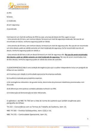 Questões de Concursos – Tudo para você conquistar o seu cargo público www.qconcursos.com
5
a) alto.
b) baixo.
c) moderado.
d) sem segurança.
e) ponderado.
Com base em um nível de confiança de 95% (ou seja, uma taxa de desvio de 5%), sugere-se que:
- Uma amostra de 10 itens, sem nenhum desvio, fornecerá um nível de segurança moderado. No caso de ser
encontrado um desvio, nenhuma segurança pode ser obtida.
- Uma amostra de 30 itens, sem nenhum desvio, fornecerá um nível de segurança alto. No caso de ser encontrado
um único desvio, pode ser obtido somente um nível moderado de segurança. Se for encontrado mais de um
desvio, nenhuma segurança pode ser obtida; e
- Uma amostra de 60 itens e até um desvio fornecerá um nível de segurança alto. No caso de serem encontrados
dois desvios, pode ser obtido somente um nível moderado de segurança. No caso de serem encontrados mais
de dois desvios, nenhuma segurança pode ser obtida dos testes de controles.
7) (ESAF/AFRFB/2012) Não é uma condição de exigência para que o auditor independente inclua um parágrafo de
ênfase em seu relatório.
a) A incerteza com relação à continuidade operacional da empresa auditada.
b) A auditoria realizada para propósitos especiais.
c) As contingências relevantes e de grande monta, decorrentes de processos trabalhistas provisionadas e em
discussão.
d) As diferenças entre práticas contábeis adotadas no Brasil e as IFRS.
e) A elaboração da Demonstração do Valor Adicionado.
O apêndice 1 da NBC TA 706 tem a lista de norma de auditoria que contém exigências para
parágrafos de ênfase:
TA 210 – Concordância com os Termos do Trabalho de Auditoria, item 19;
NBC TA 560 – Eventos Subsequentes, itens 12(b) e 16;
NBC TA 570 – Continuidade Operacional, item 19;
 