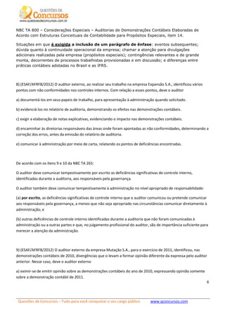 Questões de Concursos – Tudo para você conquistar o seu cargo público www.qconcursos.com
6
NBC TA 800 – Considerações Especiais – Auditorias de Demonstrações Contábeis Elaboradas de
Acordo com Estruturas Conceituais de Contabilidade para Propósitos Especiais, item 14.
Situações em que é exigida a inclusão de um parágrafo de ênfase: eventos subsequentes;
dúvida quanto à continuidade operacional da empresa; chamar a atenção para divulgações
adicionais realizadas pela empresa (propósitos especiais); contingências relevantes e de grande
monta, decorrentes de processos trabalhistas provisionadas e em discussão; e diferenças entre
práticas contábeis adotadas no Brasil e as IFRS.
8) (ESAF/AFRFB/2012) O auditor externo, ao realizar seu trabalho na empresa Expansão S.A., identificou vários
pontos com não conformidades nos controles internos. Com relação a esses pontos, deve o auditor
a) documentá-los em seus papeis de trabalho, para apresentação à administração quando solicitado.
b) evidenciá-los no relatório de auditoria, demonstrando os efeitos nas demonstrações contábeis.
c) exigir a elaboração de notas explicativas, evidenciando o impacto nas demonstrações contábeis.
d) encaminhar às diretorias responsáveis das áreas onde foram apontadas as não conformidades, determinando a
correção dos erros, antes da emissão do relatório de auditoria.
e) comunicar à administração por meio de carta, relatando os pontos de deficiências encontradas.
De acordo com os Itens 9 e 10 da NBC TA 265:
O auditor deve comunicar tempestivamente por escrito as deficiências significativas de controle interno,
identificadas durante a auditoria, aos responsáveis pela governança.
O auditor também deve comunicar tempestivamente à administração no nível apropriado de responsabilidade:
(a) por escrito, as deficiências significativas de controle interno que o auditor comunicou ou pretende comunicar
aos responsáveis pela governança, a menos que não seja apropriado nas circunstâncias comunicar diretamente à
administração; e
(b) outras deficiências de controle interno identificadas durante a auditoria que não foram comunicadas à
administração ou a outras partes e que, no julgamento profissional do auditor, são de importância suficiente para
merecer a atenção da administração.
9) (ESAF/AFRFB/2012) O auditor externo da empresa Mutação S.A., para o exercício de 2011, identificou, nas
demonstrações contábeis de 2010, divergências que o levam a formar opinião diferente da expressa pelo auditor
anterior. Nesse caso, deve o auditor externo
a) eximir-se de emitir opinião sobre as demonstrações contábeis do ano de 2010, expressando opinião somente
sobre a demonstração contábil de 2011.
 