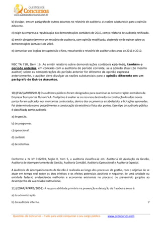 Questões de Concursos – Tudo para você conquistar o seu cargo público www.qconcursos.com
7
b) divulgar, em um parágrafo de outros assuntos no relatório de auditoria, as razões substanciais para a opinião
diferente.
c) exigir da empresa a republicação das demonstrações contábeis de 2010, com o relatório de auditoria retificado.
d) emitir obrigatoriamente um relatório de auditoria, com opinião modificada, abstendo-se de opinar sobre as
demonstrações contábeis de 2010.
e) comunicar aos órgãos de supervisão o fato, ressalvando o relatório de auditoria dos anos de 2011 e 2010.
NBC TA 710, Item 16. Ao emitir relatório sobre demonstrações contábeis cobrindo, também o
período anterior, em conexão com a auditoria do período corrente, se a opinião atual (do mesmo
auditor) sobre as demonstrações do período anterior for diferente da opinião expressa
anteriormente, o auditor deve divulgar as razões substanciais para a opinião diferente em um
parágrafo de Outros Assuntos.
10) (ESAF/AFRFB/2012) Os auditores públicos foram designados para examinar as demonstrações contábeis da
Empresa Transportes Fluviais S.A. O objetivo é avaliar se os recursos destinados à construção dos dois novos
portos foram aplicados nos montantes contratados, dentro dos orçamentos estabelecidos e licitações aprovadas.
Foi determinado como procedimento a constatação da existência física dos portos. Esse tipo de auditoria pública
é classificada como auditoria
a) de gestão.
b) de programas.
c) operacional.
d) contábil.
e) de sistemas.
Conforme a IN Nº 01/2001, Seção II, Item 5, a auditoria classifica-se em: Auditoria de Avaliação da Gestão,
Auditoria de Acompanhamento da Gestão, Auditoria Contábil, Auditoria Operacional e Auditoria Especial.
A Auditoria de Acompanhamento da Gestão é realizada ao longo dos processos de gestão, com o objetivo de se
atuar em tempo real sobre os atos efetivos e os efeitos potenciais positivos e negativos de uma unidade ou
entidade federal, evidenciando melhorias e economias existentes no processo ou prevenindo gargalos ao
desempenho da sua missão institucional.
11) (ESAF/AFRFB/2009) A responsabilidade primária na prevenção e detecção de fraudes e erros é:
a) da administração.
b) da auditoria interna.
 
