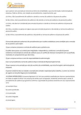 Questões de Concursos – Tudo para você conquistar o seu cargo público www.qconcursos.com
9
que o parecer seria assinado por sócio do escritório de contabilidade, cuja única formação é administração de
empresas. Pode-se afirmar, com relação aos procedimentos, respectivamente, que:
a) é ético, não é procedimento de auditoria e atende as normas de auditoria e da pessoa do auditor.
b) não é ético, não é procedimento de auditoria e não atende as normas de auditoria e da pessoa do auditor.
c) é ético, não deve ser considerado para emissão do parecer e atende as normas de auditoria e da pessoa do
auditor.
d) é ético, considera-se apenas em alguns casos para emissão do parecer e não atende as normas de auditoria e
pessoa do auditor.
e) não é ético, é procedimento de auditoria e não atende as normas de auditoria e da pessoa do auditor.
O enunciado pede para avaliarmos três procedimentos que o auditor estabeleceu como condições para a emissão
do seu parecer, quais sejam:
1) que a empresa renovasse o contrato de auditoria para o próximo ano.
O auditor deve pautar sua conduta pela integridade e independência, condicionar a emissão do parecer
(relatório) à manutenção do contrato de auditoria causa um conflito de interesse incompatível com sua profissão,
revelando um comportamento que não é ético.
2) que a empresa emitisse a carta de responsabilidade da administração.
Esse é um procedimento normal de auditoria (hoje é chamada de Representação Formal).
3) que o parecer seria assinado por sócio do escritório de contabilidade, cuja única formação é administração de
empresas.
O parecer (relatório) deve ser datado e assinado pelo contador responsável pelos trabalhos, e conter seu número
de registro no Conselho Regional de Contabilidade.
14) (ESAF/AFRFB/2009) A empresa Agrotoxics S.A. tem seus produtos espalhados por diversos representantes,
em todas as regiões do Brasil. Seu processo de vendas é por consignação, recebendo somente após a venda. O
procedimento de auditoria que garantiria confirmar a quantidade de produtos existentes em seus representantes
seria:
a) inventário físico.
b) custeio ponderado.
c) circularização.
d) custeio integrado.
e) amostragem.
 
