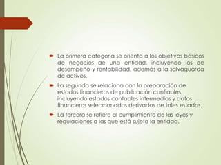  La primera categoría se orienta a los objetivos básicos
de negocios de una entidad, incluyendo los de
desempeño y rentabilidad, además a la salvaguarda
de activos.
 La segunda se relaciona con la preparación de
estados financieros de publicación confiables,
incluyendo estados contables intermedios y datos
financieros seleccionados derivados de tales estados.
 La tercera se refiere al cumplimiento de las leyes y
regulaciones a las que está sujeta la entidad.
 