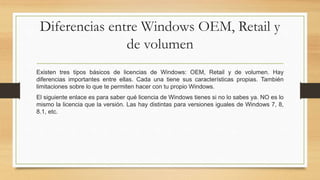 Diferencias entre Windows OEM, Retail y
de volumen
Existen tres tipos básicos de licencias de Windows: OEM, Retail y de volumen. Hay
diferencias importantes entre ellas. Cada una tiene sus características propias. También
limitaciones sobre lo que te permiten hacer con tu propio Windows.
El siguiente enlace es para saber qué licencia de Windows tienes si no lo sabes ya. NO es lo
mismo la licencia que la versión. Las hay distintas para versiones iguales de Windows 7, 8,
8.1, etc.
 