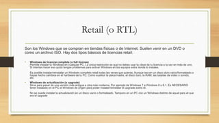 Retail (o RTL)
Son los Windows que se compran en tiendas físicas o de Internet. Suelen venir en un DVD o
como un archivo ISO. Hay dos tipos básicos de licencias retail:
• Windows de licencia completa (o full license)
Permite instalar tu Windows en cualquier PC. La única restricción es que no debes usar la clave de tu licencia a la vez en más de uno.
Si intentas hacer eso quizá tengas problemas para activar Windows en los equipos extra donde lo instales.
Es posible instalar/reinstalar un Windows completo retail todas las veces que quieras. Aunque sea en un disco duro vacío/formateado o
hayas hecho cambios en el hardware de tu PC. Como sustituir la placa madre, el disco duro, la RAM, las tarjetas de vídeo o sonido,
etc.
• Windows de actualización (o upgrade)
Sirve para pasar de una versión más antigua a otra más moderna. Por ejemplo de Windows 7 a Windows 8 u 8.1. Es NECESARIO
tener instalado en el PC el Windows de origen para poder instalar/reinstalar el upgrade sobre él.
No se puede instalar la actualización en un disco vacío o formateado. Tampoco en un PC con un Windows distinto de aquel para el que
era el upgrade
 