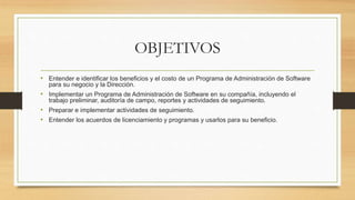 OBJETIVOS
• Entender e identificar los beneficios y el costo de un Programa de Administración de Software
para su negocio y la Dirección.
• Implementar un Programa de Administración de Software en su compañía, incluyendo el
trabajo preliminar, auditoría de campo, reportes y actividades de seguimiento.
• Preparar e implementar actividades de seguimiento.
• Entender los acuerdos de licenciamiento y programas y usarlos para su beneficio.
 