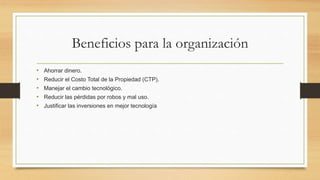 Beneficios para la organización
• Ahorrar dinero.
• Reducir el Costo Total de la Propiedad (CTP).
• Manejar el cambio tecnológico.
• Reducir las pérdidas por robos y mal uso.
• Justificar las inversiones en mejor tecnología
 